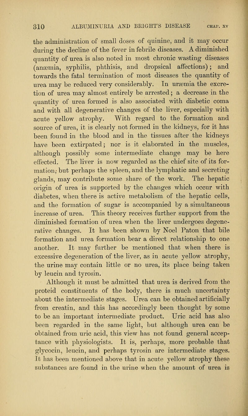 the administration of small doses of quinine, and it may occur during the decline of the fever in febrile diseases. A diminished quantity of urea is also noted in most chronic wasting diseases (angemia, syphilis, phthisis, and dropsical affections); and towards the fatal termination of most diseases the quantity of urea may be reduced very considerably. In uraemia the excre- tion of urea may almost entirely be arrested; a decrease in the quantity of urea formed is also associated with diabetic coma and with all degenerative changes of the liver, especially with acute yellow atrophy. With regard to the formation and source of urea, it is clearly not formed in the kidneys, for it has been found in the blood and in the tissues after the kidneys have been extirpated; nor is it elaborated in the muscles, although possibly some intermediate change may be here effected. The liver is now regarded as the chief site of its for- mation,- but perhaps the spleen, and the lymphatic and secreting glands, may contribute some share of the work. The hepatic origin of urea is supported by the changes which occur with diabetes, when there is active metabolism of the hepatic cells, and the formation of sugar is accompanied by a simultaneous increase of urea. This theory receives further support from the diminished formation of urea when the liver undergoes degene- rative changes. It has been shown by Noel Paton that bile formation and urea formation bear a dii*ect relationship to one another. It may further be mentioned that when there is excessive degeneration of the liver, as in acute yellow atrophy, the urine may contain little or no urea, its place being taken by leucin and tyrosin. Although it must be admitted that urea is derived from the proteid constituents of the body, there is much uncertainty about the intermediate stages. Urea can be obtained artificially from creatin, and this has accordingly been thought by some to be an important intermediate product. Uric acid has also been regarded in the same light, but although urea can be obtained from uric acid, this view has not found general accep- tance with physiologists. It is, perhaps, more probable that glycocin, leucin, and perhaps tyrosin are intermediate stages. It has been mentioned above that in acute yellow atrophy these substances are found in the urine when the amount of urea is