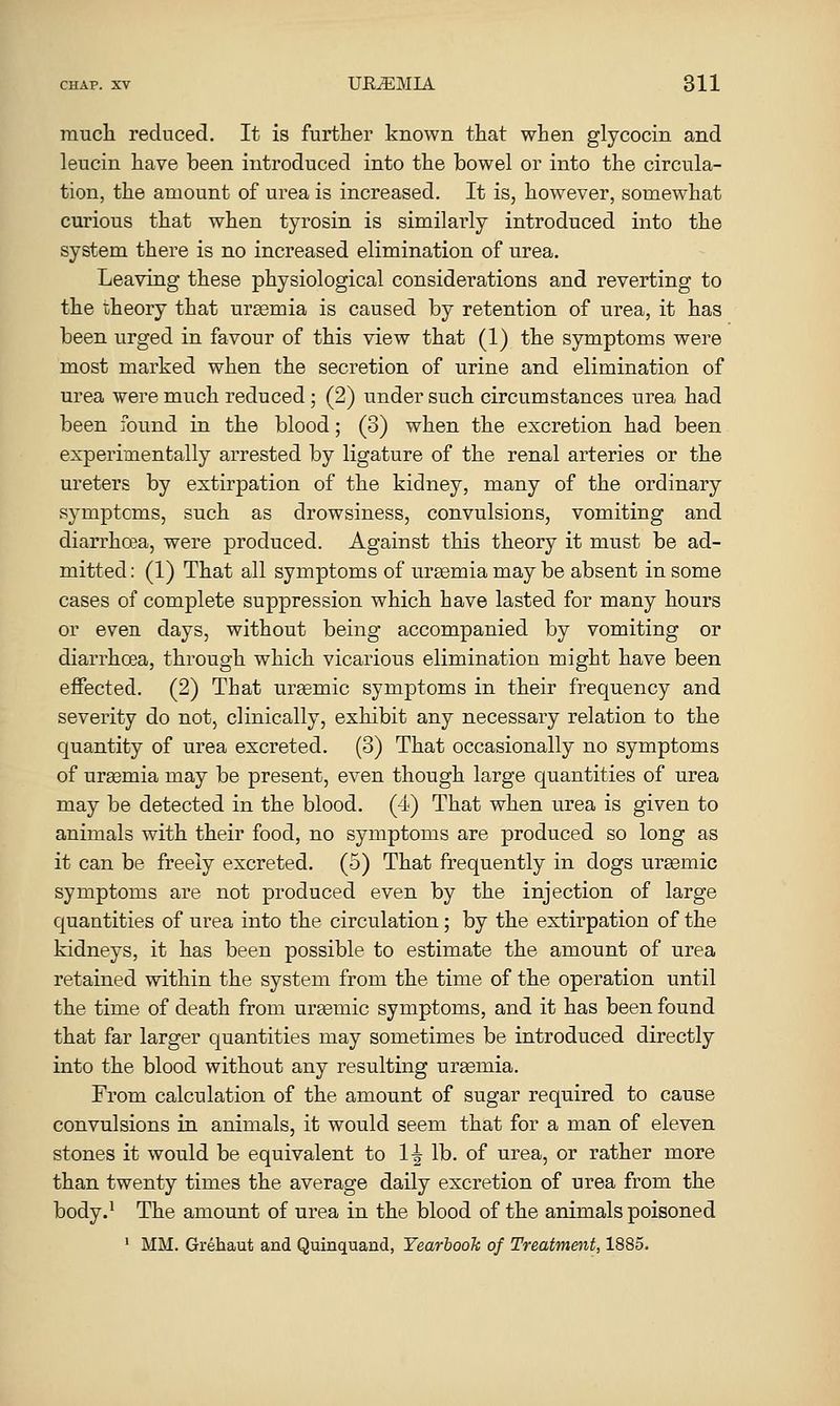 much reduced. It is further known that when glycocin and leucin have been introduced into the bowel or into the circula- tion, the amount of urea is increased. It is, however, somewhat curious that when tyrosin is similarly introduced into the system there is no increased elimination of urea. Leaving these physiological considerations and reverting to the theory that ursemia is caused by retention of urea, it has been urged in favour of this view that (1) the symptoms were most marked when the secretion of urine and elimination of urea were much reduced; (2) under such circumstances urea had been found in the blood; (3) when the excretion had been experimentally arrested by ligature of the renal arteries or the ureters by extirpation of the kidney, many of the ordinary symptoms, such as drowsiness, convulsions, vomiting and diarrhcBa, were produced. Against this theory it must be ad- mitted : (1) That all symptoms of uraemia may be absent in some cases of complete suppression which have lasted for many hours or even days, without being accompanied by vomiting or diarrhoea, through which vicarious elimination might have been effected. (2) That ursemic symptoms in their frequency and severity do not, clinically, exhibit any necessary relation to the quantity of urea excreted. (3) That occasionally no symptoms of ureemia may be present, even though large quantities of urea may be detected in the blood. (4) That when urea is given to animals with their food, no symptoms are produced so long as it can be freely excreted. (5) That frequently in dogs ursBmic symptoms are not produced even by the injection of large quantities of urea into the circulation; by the extirpation of the kidneys, it has been possible to estimate the amount of urea retained within the system from the time of the operation until the time of death from ursemic symptoms, and it has been found that far larger quantities may sometimes be introduced directly into the blood without any resulting ureemia. From calculation of the amount of sugar required to cause convulsions in animals, it would seem that for a man of eleven stones it would be equivalent to 1-| lb. of urea, or rather more than twenty times the average daily excretion of urea from the body.' The amount of urea in the blood of the animals poisoned