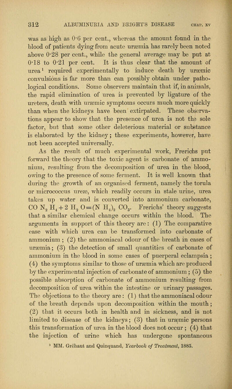 was as high as 0-6 per cent., whereas the amount found in the blood of patients dying from acute uraemia has rarely been noted above 0*28 per cent., while the general average may be put at 0*18 to 021 per cent. It is thus clear that the amount of urea^ required experimentally to induce death by urgemic convulsions is far more than can possibly obtain under patho- logical conditions. Some observers maintain that if, in animals, the rapid elimination of urea is prevented by ligature of the ureters, death with urasmic symptoms occurs much more quickly than when the kidneys have been extirpated. These observa- tions appear to show that the presence of urea is not the sole factor, but that some other deleterious material or substance is elaborated by the kidney; these experiments, however, have not been accepted universally. As the result of much experimental work, Prericiis put forward the theory that the toxic agent is carbonate of ammo- nium, resulting from the decomposition of urea in the blood, owing to the presence of some ferment. It is well known that during the growth of an organised ferment, namely the torula or micrococcus urese, which readily occurs in stale urine, urea takes up water and is converted into ammonium carbonate, CO N2 H4 + 2 H2 0 = (N HJg CO3. Frerichs' theory suggests that a similar chemical change occurs within the blood. The arguments in support of this theory are: (1) The comparative ease with which urea can be transformed into carbonate of ammonium ; (2) the ammoniacal odour of the breath in cases of uraemia; (3) the detection of small quantities of carbonate of ammonium in the blood in some cases of puerperal eclampsia ; (4) the symptoms similar to those of ursemia which are produced by the experimental injection of carbonate of ammonium; (5) the possible absorption of carbonate of ammonium resulting from decomposition of urea within the intestine or urinary passages. The objections to the theory are: (1) that the ammoniacal odour of the breath depends upon decomposition within the mouth; (2) that it occurs both in health and in sickness, and is not limited to disease of the kidneys; (3) that in uremic persons this transformation of urea in the blood does not occur ; (4) that the injection of urine which has undergone spontaneous