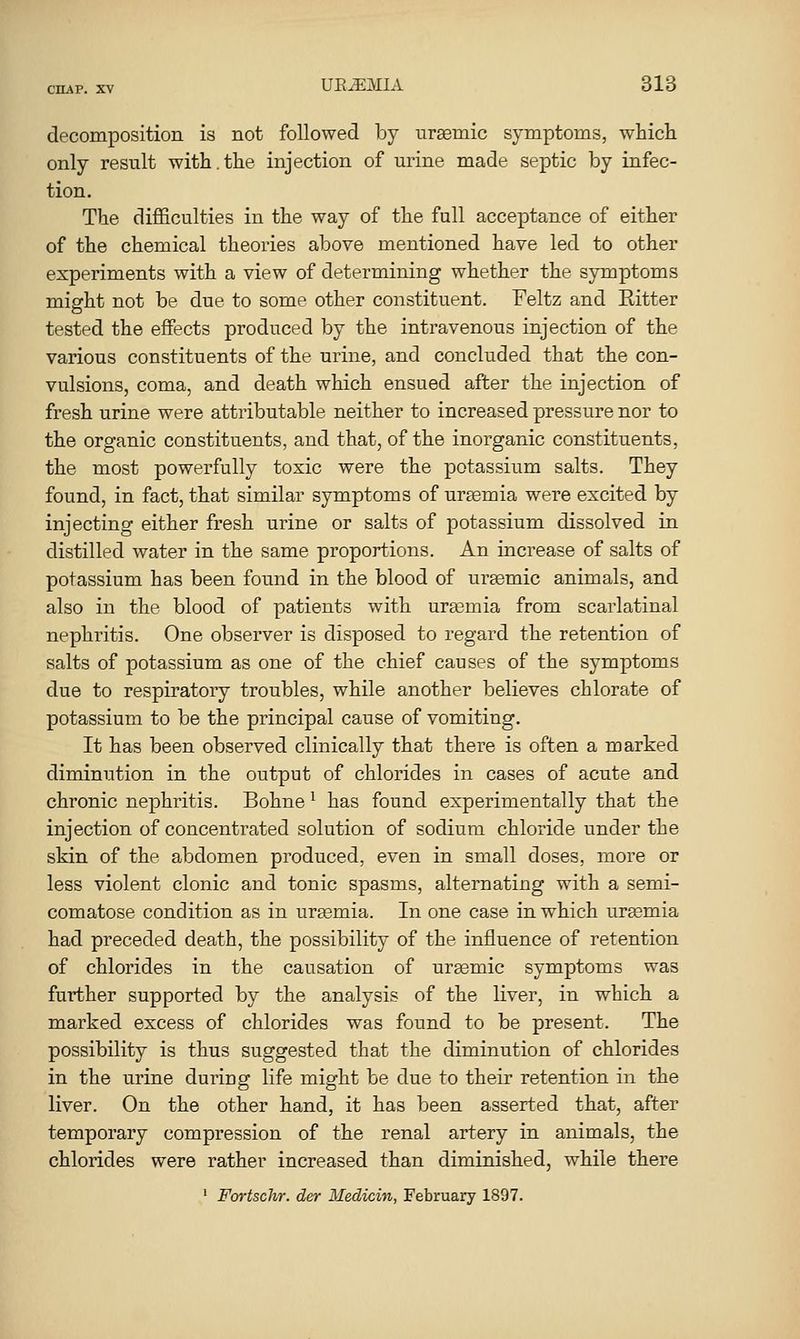 decomposition is not followed by urgemic symptoms, which only result with.the injection of urine made septic by infec- tion. The difficulties in the way of the full acceptance of either of the chemical theories above mentioned have led to other experiments with a view of determining whether the symptoms might not be due to some other constituent. Feltz and Ritter tested the effects produced by the intravenous injection of the various constituents of the urine, and concluded that the con- vulsions, coma, and death which ensued after the injection of fresh urine were attributable neither to increased pressure nor to the organic constituents, and that, of the inorganic constituents, the most powerfully toxic were the potassium salts. They found, in fact, that similar symptoms of ursemia were excited by injecting either fresh urine or salts of potassium dissolved in distilled water in the same proportions. An increase of salts of potassium has been found in the blood of ursemic animals, and also in the blood of patients with ura3mia from scarlatinal nephritis. One observer is disposed to regard the retention of salts of potassium as one of the chief causes of the symptoms due to respiratory troubles, while another believes chlorate of potassium to be the principal cause of vomiting. It has been observed clinically that there is often a marked diminution in the output of chlorides in cases of acute and chronic nephritis. Bohne ^ has found experimentally that the injection of concentrated solution of sodium chloride under the skin of the abdomen produced, even in small doses, more or less violent clonic and tonic spasms, alternating with a semi- comatose condition as in ursemia. In one case in which uremia had preceded death, the possibility of the influence of retention of chlorides in the causation of urgemic symptoms was further supported by the analysis of the liver, in which a marked excess of chlorides was found to be present. The possibility is thus suggested that the diminution of chlorides in the urine during life might be due to their retention in the liver. On the other hand, it has been asserted that, after temporary compression of the renal artery in animals, the chlorides were rather increased than diminished, while there ' Fortschr. der Medicin, February 1897.