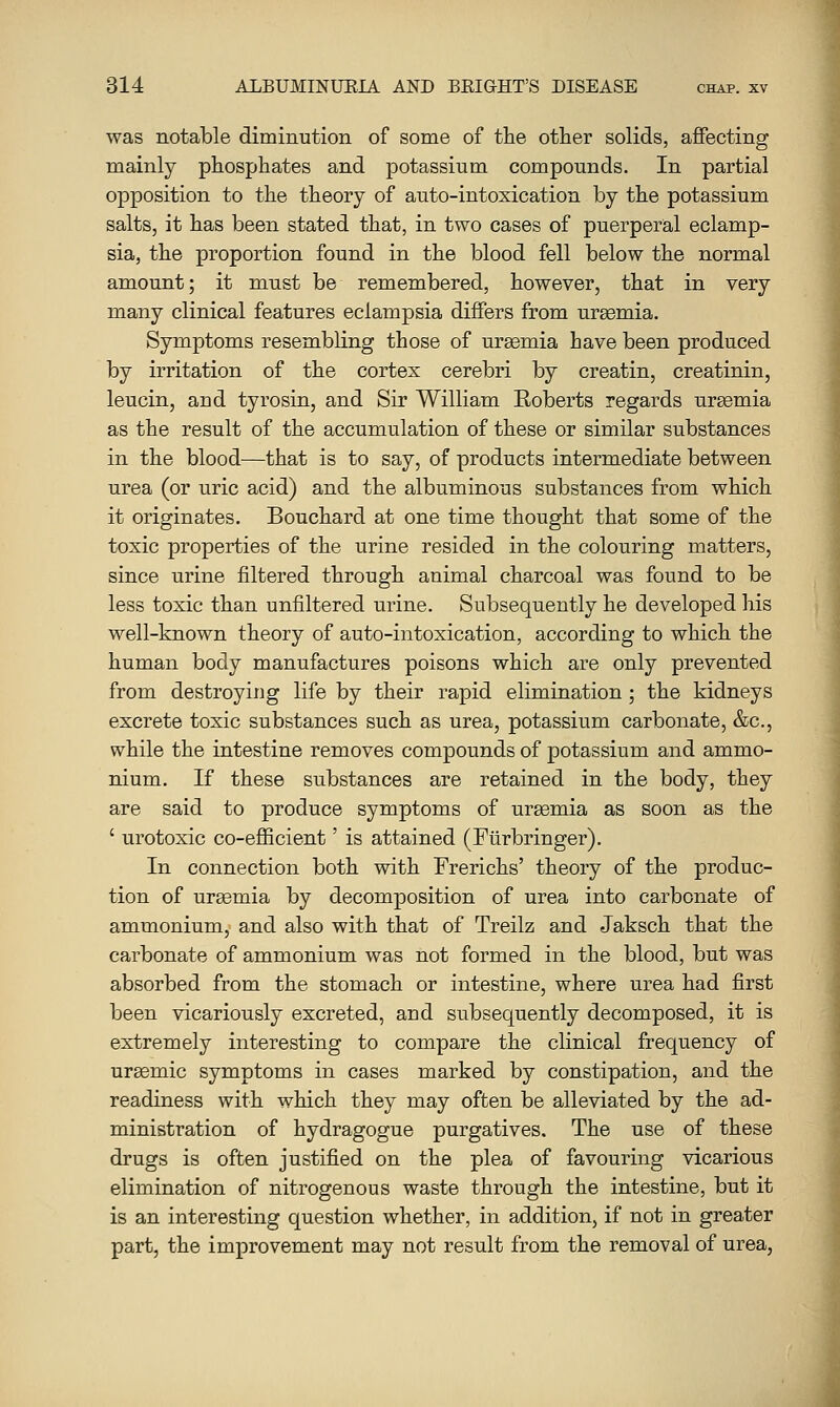 was notable diminution of some of the other solids, affecting mainly phosphates and potassium compounds. In partial opposition to the theory of auto-intoxication by the potassium salts, it has been stated that, in two cases of puerperal eclamp- sia, the proportion found in the blood fell below the normal amount; it must be remembered, however, that in very many clinical features eclampsia differs from uraemia. Symptoms resembling those of ursemia have been produced by irritation of the cortex cerebri by creatin, creatinin, leucin, and tyrosin, and Sir William Roberts regards ursemia as the result of the accumulation of these or similar substances in the blood—that is to say, of products intermediate between urea (or uric acid) and the albuminous substances from which it originates. Bouchard at one time thought that some of the toxic properties of the urine resided in the colouring matters, since urine filtered through animal charcoal was found to be less toxic than unfiltered urine. Subsequently he developed his well-known theory of auto-intoxication, according to which the human body manufactures poisons which are only prevented from destroying life by their rapid elimination ; the kidneys excrete toxic substances such as urea, potassium carbonate, &c., while the intestine removes compounds of potassium and ammo- nium. If these substances are retained in the body, they are said to produce symptoms of ureemia as soon as the ' urotoxic co-efficient' is attained (Ftirbringer). In connection both with Frerichs' theory of the produc- tion of ursemia by decomposition of urea into carbonate of ammoniumy and also with that of Treilz and Jaksch that the carbonate of ammonium was not formed in the blood, but was absorbed from the stomach or intestine, where urea had first been vicariously excreted, and subsequently decomposed, it is extremely interesting to compare the clinical frequency of ursemic symptoms in cases marked by constipation, and the readiness with which they may often be alleviated by the ad- ministration of hydragogue purgatives. The use of these drugs is often justified on the plea of favouring vicarious elimination of nitrogenous waste through the intestine, but it is an interesting question whether, in addition, if not in greater part, the improvement may not result from the removal of urea,