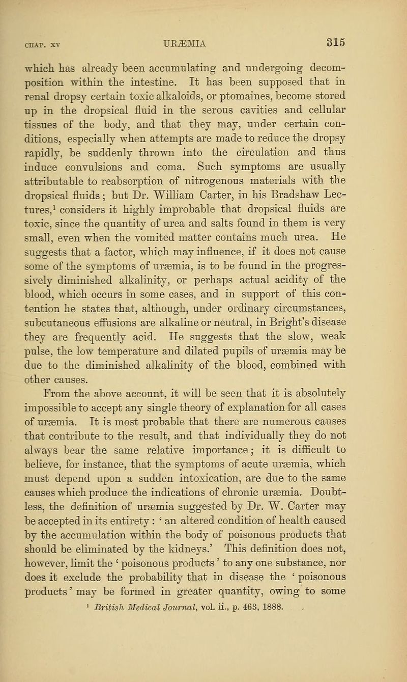 which has aheady been accumulating and undergoing decom- position within the intestine. It has been supposed that in renal dropsy certain toxic alkaloids, or ptomaines, become stored up in the dropsical fluid in the serous cavities and cellular tissues of the body, and that they may, under certain con- ditions, especially when attempts are made to reduce the dropsy rapidly, be suddenly thrown into the circulation and thus induce convulsions and coma. Such symptoms are usually attributable to reabsorption of nitrogenous materials with the dropsical fluids; but Dr. William Carter, in his Bradshaw Lec- tures,* considers it highly improbable that dropsical fluids are toxic, since the quantity of urea and salts found in them is very small, even when the vomited matter contains much urea. He suggests that a factor, which may influence, if it does not cause some of the symptoms of uraemia, is to be found in the progres- sively diminished alkalinity, or perhaps actual acidity of the blood, which occurs in some cases, and in support of this con- tention he states that, although, under ordinary circumstances, subcutaneous efPusions are alkaline or neutral, in Bright's disease they are frequently acid. He suggests that the slow, weak pulse, the low temperature and dilated pupils of ursemia may be due to the diminished alkalinity of the blood, combined with other causes. From the above account, it will be seen that it is absolutely impossible to accept any single theory of explanation for all cases of ursemia. It is most probable that there are numerous causes that contribute to the result, and that individually they do not always bear the same relative importance; it is difficult to believe, for instance, that the symptoms of acute urtemia, which must depend upon a sudden intoxication, are due to the same causes which produce the indications of chronic ursemia. Doubt- less, the definition of urEemia suggested by Dr. W. Carter may be accepted in its entirety : ' an altered condition of health caused by the accumulation within the body of poisonous products that should be eliminated by the kidneys.' This definition does not, however, limit the ' poisonous products' to any one substance, nor does it exclude the probability that in disease the ' poisonous products' may be formed in greater quantity, owing to some ' British Medical Journal, voL ii., p. 463, 1888.