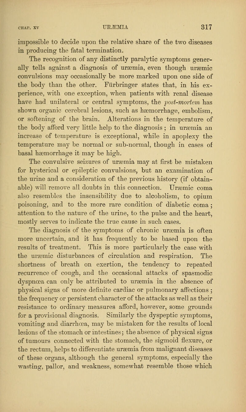 impossible to decide upon the relative share of the two diseases in producing the fatal termination. The recognition of any distinctly paralytic symptoms gener- ally tells against a diagnosis of ursemia, even though ursemic convulsions may occasionally be more marked upon one side of the body than the other. Fiirbringer states that, in his ex- perience, with one exception, when patients with renal disease have had unilateral or central symptoms, the ijost-mortem has shown organic cerebral lesions, such as hEemorrhage, embolism, or softening of the brain. Alterations in the temperature of the body afford very little help to the diagnosis ; in urgemia an increase of temperature is exceptional, while in apoplexy the temperature may be normal or sub-normal, though in cases of basal hemorrhage it may be high. The convulsive seizures of uraemia may at first be mistaken for hysterical or epileptic convulsions, but an examination of the urine and a consideration of the previous history (if obtain- able) will remove all doubts in this connection. Ursemic coma also resembles the insensibility due to alcoholism, to opium poisoning, and to the more rare condition of diabetic coma ; attention to the nature of the urine, to the pulse and the heart, mostly serves to indicate the true cause in such cases. The diagnosis of the symptoms of chronic urgemia is often more uncertain, and it has frequently to be based upon the results of treatment. This is more particularly the case with the ursemic disturbances of circulation and respiration. The shortness of breath on exertion, the tendency to repeated recurrence of cough, and the occasional attacks of spasmodic dyspnoea can only be attributed to urgemia in the absence of physical signs of more definite cardiac or pulmonary affections ; the frequency or persistent character of the attacks as well as their resistance to ordinary measures afford, however, some grounds for a provisional diagnosis. Similarly the dyspeptic symptoms, vomiting and diarrhoea, may be mistaken for the results of local lesions of the stomach or intestines; the absence of physical signs of tumours connected with the stomach, the sigmoid flexure, or the rectum, helps to differentiate uraemia from malignant diseases of these organs, although the general symptoms, especially the wasting, pallor, and weakness, somewhat resemble those which