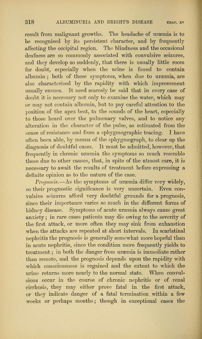 result from malignant growths. The headache of uraemia is to be recognised by its persistent character, and by frequently affecting the occipital region. The blindness and the occasional deafness are so commonly associated with convulsive seizures, and they develop so suddenly, that there is usually little room for doubt, especially when the urine is found to contain albumin; both of these symptoms, when due to uraemia, are also characterised by the rapidity with which improvement usually ensues. It need scarcely be said that in every case of doubt it is necessary not only to examine the water, which may or may not contain albumin, but to pay careful attention to the position of the apex beat, to the sounds of the heart, especially to those heard over the pulmonary valves, and to notice any alteration in the character of the pulse, as estimated from the sense of resistance and from a sphygmographic tracing. I have often been able, by means of the sphygmograph, to clear up the diagnosis of doubtful cases. It must be admitted, however, that frequently in chronic urgemia the symptoms so much resemble those due to other causes, that, in spite of the utmost care, it is necessary to await the results of treatment before expressing a definite opinion as to the nature of the case. Prognosis.—As the symptoms of uraemia differ very widely, so their prognostic significance is very uncertain. Even con- vulsive seizures afford very doubtful grounds for a prognosis, since their importance varies so much in the different forms of kidney disease. Symptoms of acute uraemia always cause great anxiety; in rare cases patients may die owing to the severity of the first attack, or more often they may sink from exhaustion when the attacks are repeated at short intervals. In scarlatinal nephritis the prognosis is generally somewhat more hopeful than in acute nephritis, since the condition more frequently yields to treatment; in both the danger from uraemia is immediate rather than remote, and the prognosis depends upon the rapidity with which consciousness is regained and the extent to which the urine returns more nearly to the normal state. When convul- sions occur in the course of chronic nephritis or of renal cirrhosis, they may either prove fatal in the first attack, or they indicate danger of a fatal termination within a few weeks or perhaps months; though in exceptional cases the