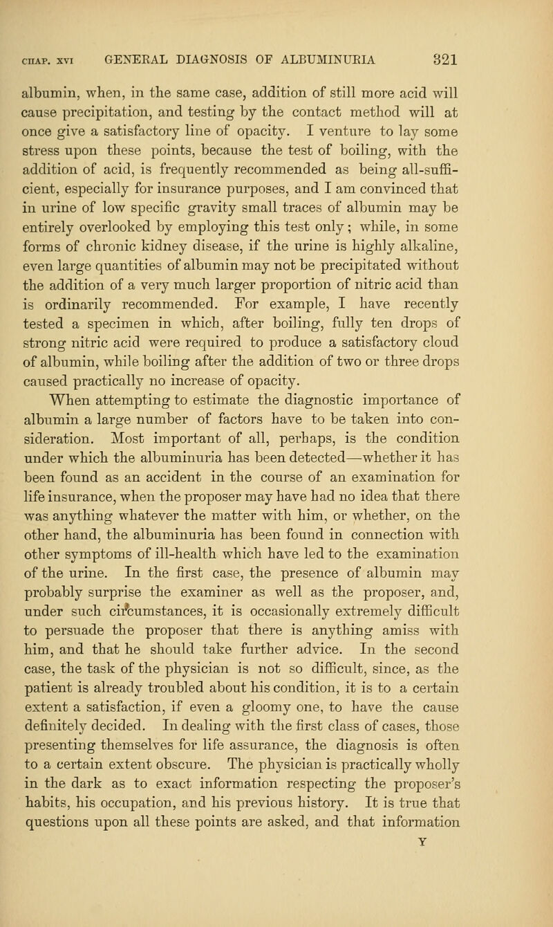 albumin, when, in the same case, addition of still more acid will cause precipitation, and testing by the contact method will at once give a satisfactory line of opacity. I venture to lay some stress upon these points, because the test of boiling, with the addition of acid, is frequently recommended as being all-suffi- cient, especially for insurance purposes, and I am convinced that in urine of low specific gravity small traces of albumin may be entirely overlooked by employing this test only; while, in some forms of chronic kidney disease, if the urine is highly alkaline, even large quantities of albumin may not be precipitated without the addition of a very much larger proportion of nitric acid than is ordinarily recommended. For example, I have recently tested a specimen in which, after boiling, fully ten drops of strong nitric acid were required to produce a satisfactory cloud of albumin, while boiling after the addition of two or three drops caused practically no increase of opacity. When attempting to estimate the diagnostic importance of albumin a large number of factors have to be taken into con- sideration. Most important of all, perhaps, is the condition under which the albuminuria has been detected—whether it has been found as an accident in the course of an examination for life insurance, when the proposer may have had no idea that there was anything whatever the matter with him, or whether, on the other hand, the albuminuria has been found in connection with other symptoms of ill-health which have led to the examination of the urine. In the first case, the presence of albumin may probably surprise the examiner as well as the proposer, and, under such cii^cumstances, it is occasionally extremely difficult to persuade the proposer that there is anything amiss with him, and that he should take further advice. In the second case, the task of the physician is not so difficult, since, as the patient is already troubled about his condition, it is to a certain extent a satisfaction, if even a gloomy one, to have the cause definitely decided. In dealing with the first class of cases, those presenting themselves for life assurance, the diagnosis is often to a certain extent obscure. The physician is practically wholly in the dark as to exact information respecting the proposer's habits, his occupation, and his previous history. It is true that questions upon all these points are asked, and that information Y