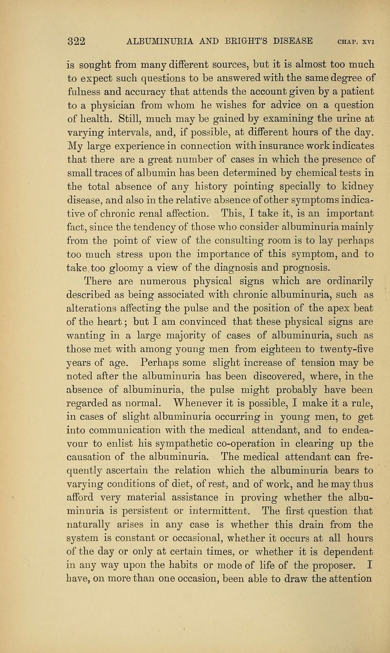 is sought from many different sources, but it is almost too much to expect such questions to be answered with the same degree of fulness and accuracy that attends the account given by a patient to a physician from whom he wishes for advice on a question of health. Still, much may be gained by examining the urine at varying intervals, and, if possible, at different hours of the day. My large experience in connection with insurance work indicates that there are a great number of cases in which the presence of small traces of albumin has been determined by chemical tests in the total absence of any history pointing specially to kidney disease, and also in the relative absence of other symptoms indica- tive of chronic renal affection. This, I take it, is an important fact, since the tendency of those who consider albuminuria mainly from the point of view of the consulting room is to lay perhaps too much stress upon the importance of this symptom, and to take too gloomy a view of the diagnosis and prognosis. There are numerous physical signs which are ordinarily described as being associated with chronic albuminuria, such as alterations affecting the pulse and the position of the apex beat of the heart; but I am convinced that these physical signs are wanting in a large majority of cases of albuminuria, such as those met with among young men from eighteen to twenty-five years of age. Perhaps some slight increase of tension may be noted after the albuminuria has been discovered, where, in the absence of albuminuria, the pulse might probably have been regarded as normal. Whenever it is possible, I make it a rule, in cases of slight albuminuria occurring in young men, to get into communication with the medical attendant, and to endea- vour to enlist his sympathetic co-operation in clearing up the causation of the albuminuria. The medical attendant can fre- quently ascertain the relation which the albuminuria bears to varying conditions of diet, of rest, and of work, and he may thus afford very material assistance in proving whether the albu- minuria is persistent or intermittent. The first question that naturally arises in any case is whether this drain from the system is constant or occasional, whether it occurs at all hours of the day or only at certain times, or whether it is dependent in any way upon the habits or mode of life of the proposer. I have, on more than one occasion, been able to draw the attention
