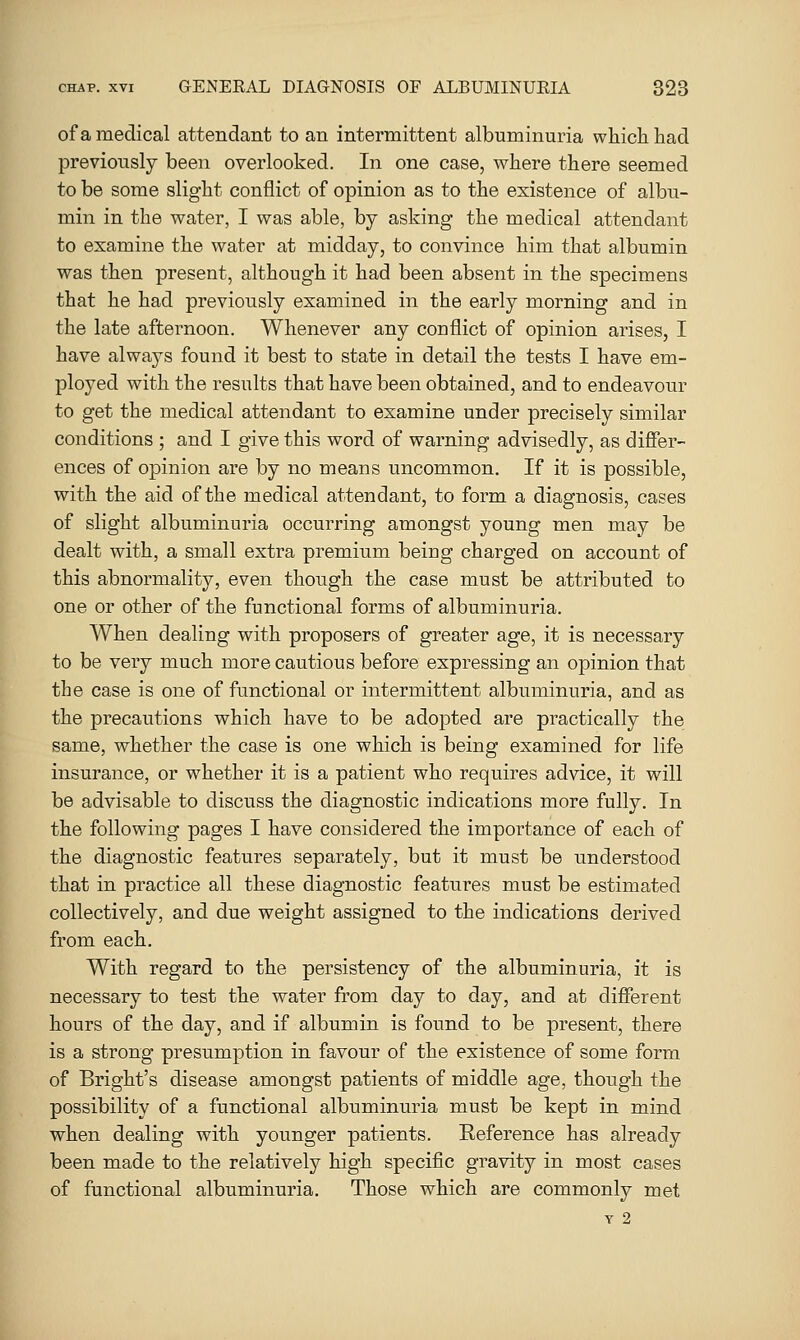 of a medical attendant to an intermittent albuminuria which had previously been overlooked. In one case, where there seemed to be some slight conflict of opinion as to the existence of albu- min in the water, I was able, by asking the medical attendant to examine the water at midday, to convince him that albumin was then present, although it had been absent in the specimens that he had previously examined in the early morning and in the late afternoon. Whenever any conflict of opinion arises, I have always found it best to state in detail the tests I have em- ployed with the results that have been obtained, and to endeavour to get the medical attendant to examine under precisely similar conditions ; and I give this word of warning advisedly, as diSer- ences of opinion are by no means uncommon. If it is possible, with the aid of the medical attendant, to form a diagnosis, cases of slight albuminuria occurring amongst young men may be dealt with, a small extra premium being charged on account of this abnormality, even though the case must be attributed to one or other of the functional forms of albuminuria. When dealing with proposers of greater age, it is necessary to be very much more cautious before expressing an opinion that the case is one of functional or intermittent albuminuria, and as the precautions which have to be adopted are practically the same, whether the case is one which is being examined for life insurance, or whether it is a patient who requires advice, it will be advisable to discuss the diagnostic indications more fully. In the following pages I have considered the importance of each of the diagnostic features separately, but it must be understood that in practice all these diagnostic features must be estimated collectively, and due weight assigned to the indications derived from each. With regard to the persistency of the albuminuria, it is necessary to test the water from day to day, and at different hours of the day, and if albumin is found to be present, there is a strong presumption in favour of the existence of some form of Bright's disease amongst patients of middle age, though the possibility of a functional albuminuria must be kept in mind when dealing with younger patients. Eeference has already been made to the relatively high specific gravity in most cases of functional albuminuria. Those which are commonly met Y 2
