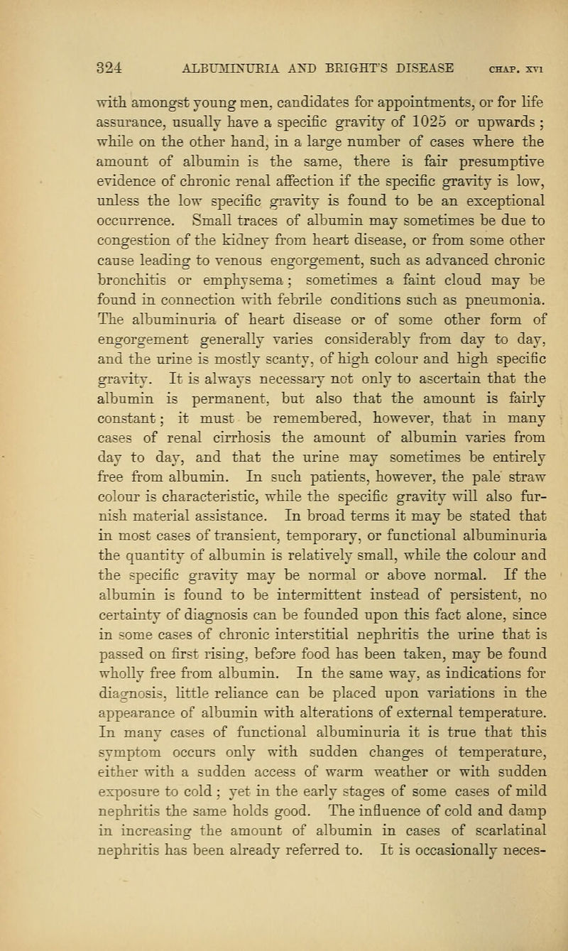 with amongst young men. candidates for appointments, or for life assurance, usually have a specific gravity of 1025 or upwards ; while on the other hand, in a large number of cases where the amount of albumin is the same, there is fair presumptive evidence of chronic renal affection if the specific gravity is low, unless the low specific gravity is found to be an exceptional occurrence. Small traces of albumin may sometimes be due to congestion of the kidney from heart' disease, or from some other cause leading to venous engorgement, such as advanced chronic bronchitis or emphysema; sometimes a faint cloud may be found in. connection with febrile conditions such as pneumonia. The albuminuria of heart disease or of some other form of engorgement generally varies considerably from day to day, and the urine is mostly scanty, of high colour and high specific gravity. It is always necessary not only to ascertain that the albumin is permanent, but also that the amount is fairly constant; it must be remembered, however, that in many cases of renal cirrhosis the amount of albumin varies from day to day, and that the urine may sometimes be entirely free from albumin. In such patients, however, the pale' straw colour is characteristic, while the specific gravity will also fur- nish material assistance. In broad terms it may be stated that in most cases of transient, temporary, or functional albuminuria the quantity of albumin is relatively small, while the colour and the specific gravity may be normal or above normal. If the albumin is found to be intermittent instead of persistent, no certainty of diagnosis can be founded upon this fact alone, since in some cases of chronic interstitial nephritis the urine that is passed on first rising, before food has been taken, may be found wholly free from albumin. In the same way, as iudications for diagnosis, little reliance can be placed upon variations in the appearance of albumin with alterations of external temperature. In many cases of functional albuminuria it is true that this symptom occurs only with sudden changes ot temperature, either with a sudden access of warm weather or with sudden exposure to cold; yet in the early stages of some cases of mild nephritis the same holds good. The influence of cold and damp in increasing the amount of albumin in cases of scarlatinal nephritis has been already referred to. It is occasionally neces-
