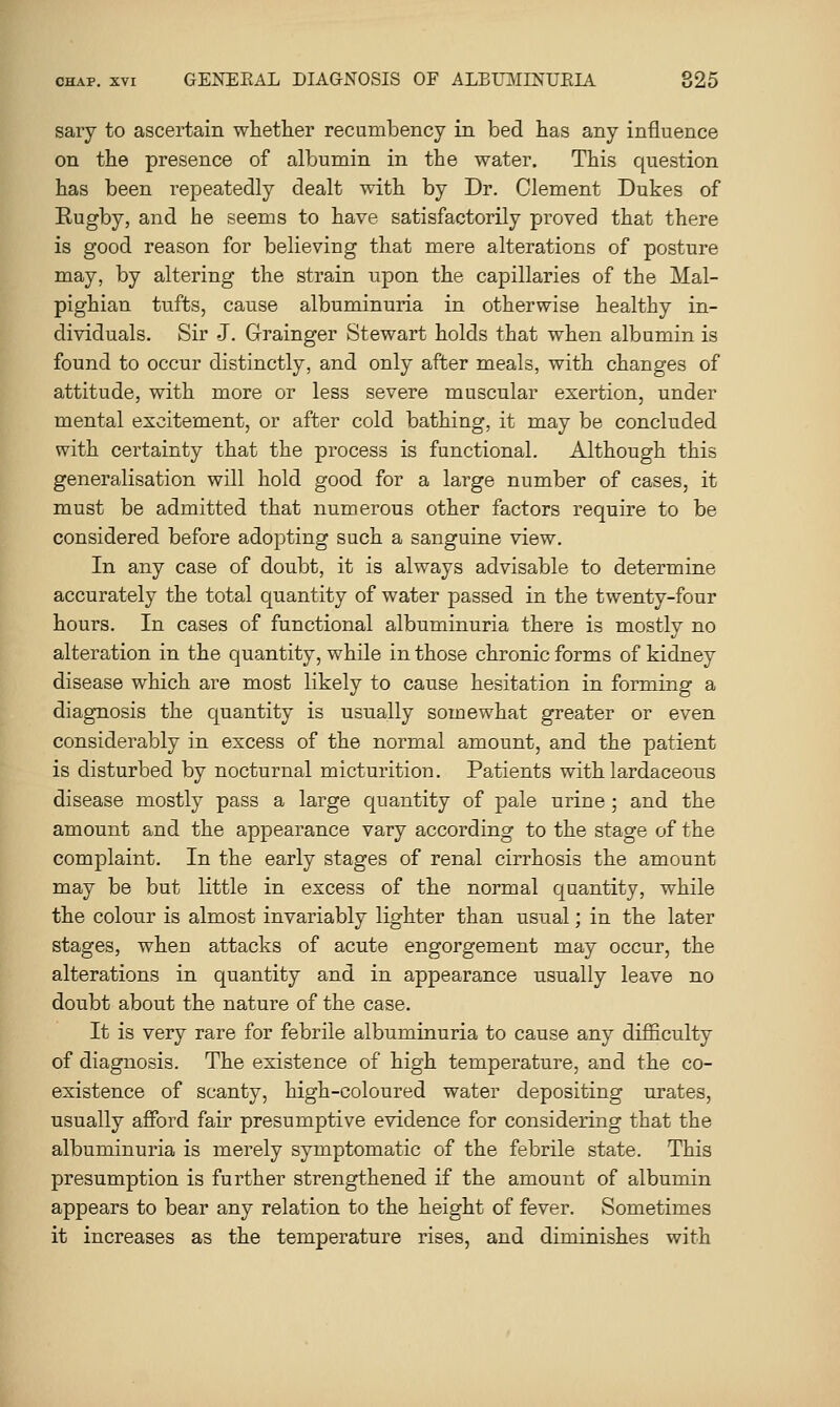 sary to ascertain whether recumbency in bed has any influence on the presence of albumin in the water. This question has been repeatedly dealt with by Dr. Clement Dukes of Rugby, and he seems to have satisfactorily proved that there is good reason for believing that mere alterations of posture may, by altering the strain upon the capillaries of the Mal- pighian tufts, cause albuminuria in otherwise healthy in- dividuals. Sir J. Grainger Stewart holds that when albumin is found to occur distinctly, and only after meals, with changes of attitude, with more or less severe muscular exertion, under mental excitement, or after cold bathing, it may be concluded with certainty that the process is functional. Although this generalisation will hold good for a large number of cases, it must be admitted that numerous other factors require to be considered before adopting such a sanguine view. In any case of doubt, it is always advisable to determine accurately the total quantity of water passed in the twenty-four hours. In cases of functional albuminuria there is mostly no alteration in the quantity, while in those chronic forms of kidney disease which are most likely to cause hesitation in forming a diagnosis the quantity is usually somewhat greater or even considerably in excess of the normal amount, and the patient is disturbed by nocturnal micturition. Patients with lardaceous disease mostly pass a large quantity of pale urine ; and the amount and the appearance vary according to the stage of the complaint. In the early stages of renal cirrhosis the amount may be but little in excess of the normal quantity, while the colour is almost invariably lighter than usual; in the later stages, when attacks of acute engorgement may occur, the alterations in quantity and in appearance usually leave no doubt about the nature of the case. It is very rare for febrile albuminuria to cause any difficulty of diagnosis. The existence of high temperature, and the co- existence of scanty, high-coloured water depositing urates, usually afford fair presumptive evidence for considering that the albuminuria is merely symptomatic of the febrile state. This presumption is further strengthened if the amount of albumin appears to bear any relation to the height of fever. Sometimes it increases as the temperature rises, and diminishes with