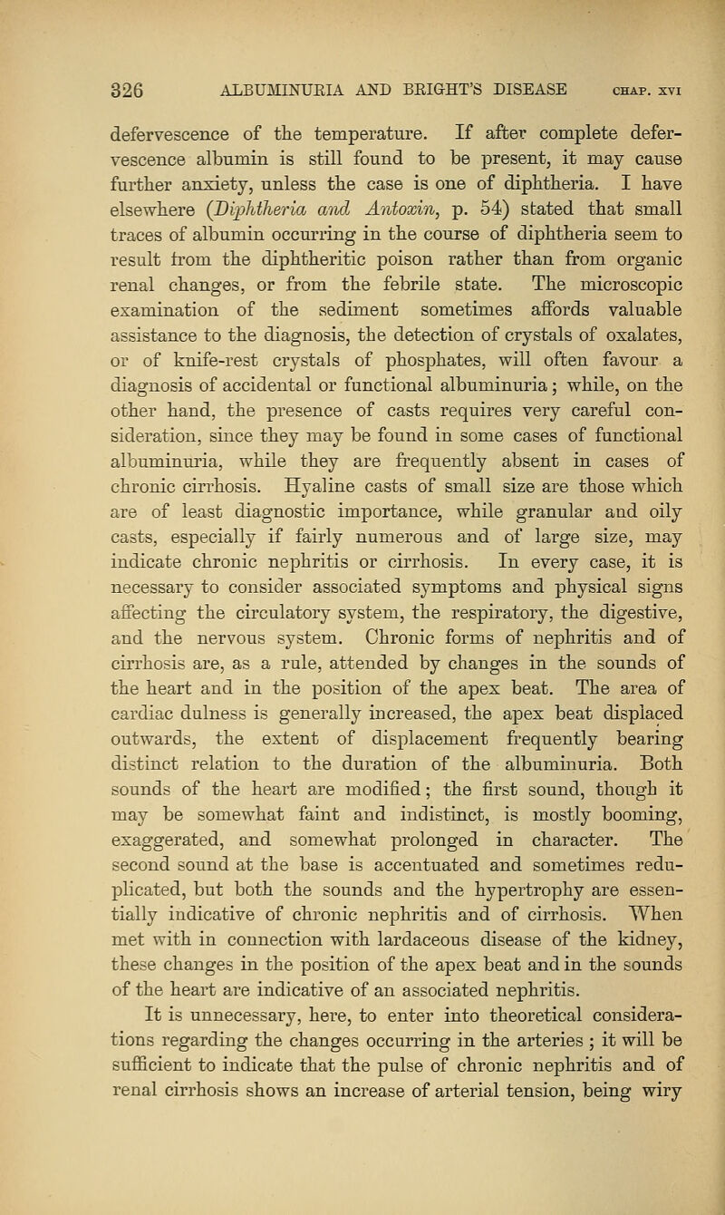 defervescence of the temperature. If after complete defer- vescence albumin is still found to be present, it may cause further anxiety, unless the case is one of diphtheria. I have elsewhere (Dij^htheria and Antoxin, p. 54) stated that small traces of albumin occurring in the course of diphtheria seem to result from the diphtheritic poison rather than from organic renal changes, or from the febrile state. The microscopic examination of the sediment sometimes affords valuable assistance to the diagnosis, the detection of crystals of oxalates, or of knife-rest crystals of phosphates, will often favour a diagnosis of accidental or functional albuminuria; while, on the other hand, the presence of casts requires very careful con- sideration, since they may be found in some cases of functional albuminuria, while they are frequently absent in cases of chronic cirrhosis. Hyaline casts of small size are those which are of least diagnostic importance, while granular aud oily casts, especially if fairly numerous and of large size, may indicate chronic nephritis or cirrhosis. In every case, it is necessary to consider associated symptoms and physical signs affecting the circulatory system, the respiratory, the digestive, and the nervous system. Chronic forms of nephritis and of cirrhosis are, as a rule, attended by changes in the sounds of the heart and in the position of the apex beat. The area of cardiac dulness is generally increased, the apex beat displaced outwards, the extent of displacement frequently bearing distinct relation to the duration of the albuminuria. Both sounds of the heart are modified; the first sound, though it may be somewhat faint and indistinct, is mostly booming, exaggerated, and somewhat prolonged in character. The second sound at the base is accentuated and sometimes redu- plicated, but both the sounds and the hypertrophy are essen- tially indicative of chronic nephritis and of cirrhosis. When met with in connection with lardaceous disease of the kidney, these changes in the position of the apex beat and in the sounds of the heart are indicative of an associated nephritis. It is unnecessary, here, to enter into theoretical considera- tions regarding the changes occurring in the arteries ; it will be sufficient to indicate that the pulse of chronic nephritis and of renal cirrhosis shows an increase of arterial tension, being wiry