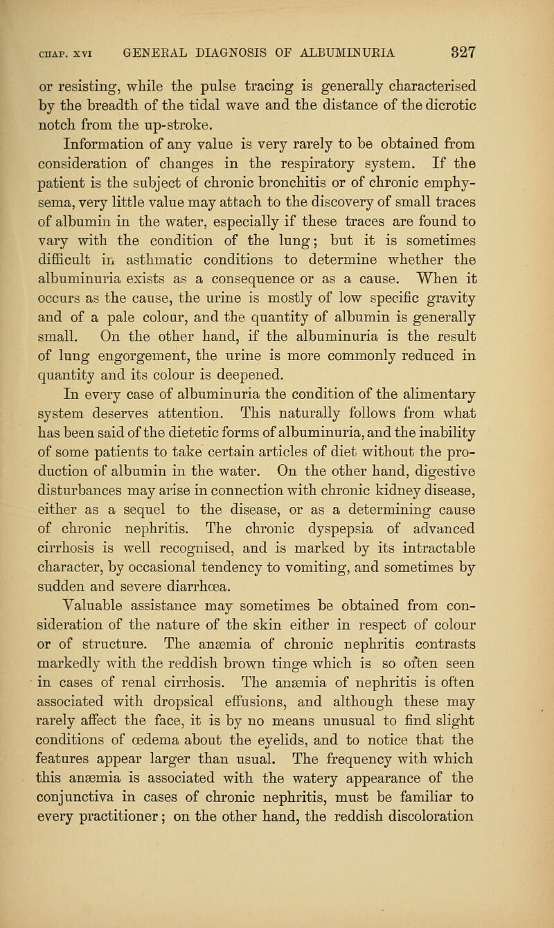 or resisting, while the pulse tracing is generally characterised by the breadth of the tidal wave and the distance of the dicrotic notch from the up-stroke. Information of any value is very rarely to be obtained from consideration of changes in the respiratory system. If the patient is the subject of chronic bronchitis or of chronic emphy- sema, very little value may attach to the discovery of small traces of albumin in the water, especially if these traces are found to vary with the condition of the lung; but it is sometimes difficult in asthmatic conditions to determine whether the albuminuria exists as a consequence or as a cause. When it occurs as the cause, the urine is mostly of low specific gravity and of a pale colour, and the quantity of albumin is generally small. On the other hand, if the albuminuria is the result of lung engorgement, the urine is more commonly reduced in quantity and its colour is deepened. In every case of albuminuria the condition of the alimentary system deserves attention. This naturally follows from what has been said of the dietetic forms of albuminuria, and the inability of some patients to take certain articles of diet without the pro- duction of albumin in the water. On the other hand, digestive disturbances may arise in connection with chronic kidney disease, either as a sequel to the disease, or as a determining cause of chronic nephritis. The chronic dyspepsia of advanced cirrhosis is well recognised, and is marked by its intractable character, by occasional tendency to vomiting, and sometimes by sudden and severe diarrhoea. Valuable assistance may sometimes be obtained from con- sideration of the nature of the skin either in respect of colour or of structure. The anaemia of chronic nephritis contrasts markedly with the reddish brown tinge which is so often seen in cases of renal cirrhosis. The angemia of nephritis is often associated with dropsical effusions, and although these may rarely affect the face, it is by no means unusual to find slight conditions of oedema about the eyelids, and to notice that the features appear larger than usual. The frequency with which this angemia is associated with the watery appearance of the conjunctiva in cases of chronic nephritis, must be familiar to every practitioner; on the other hand, the reddish discoloration