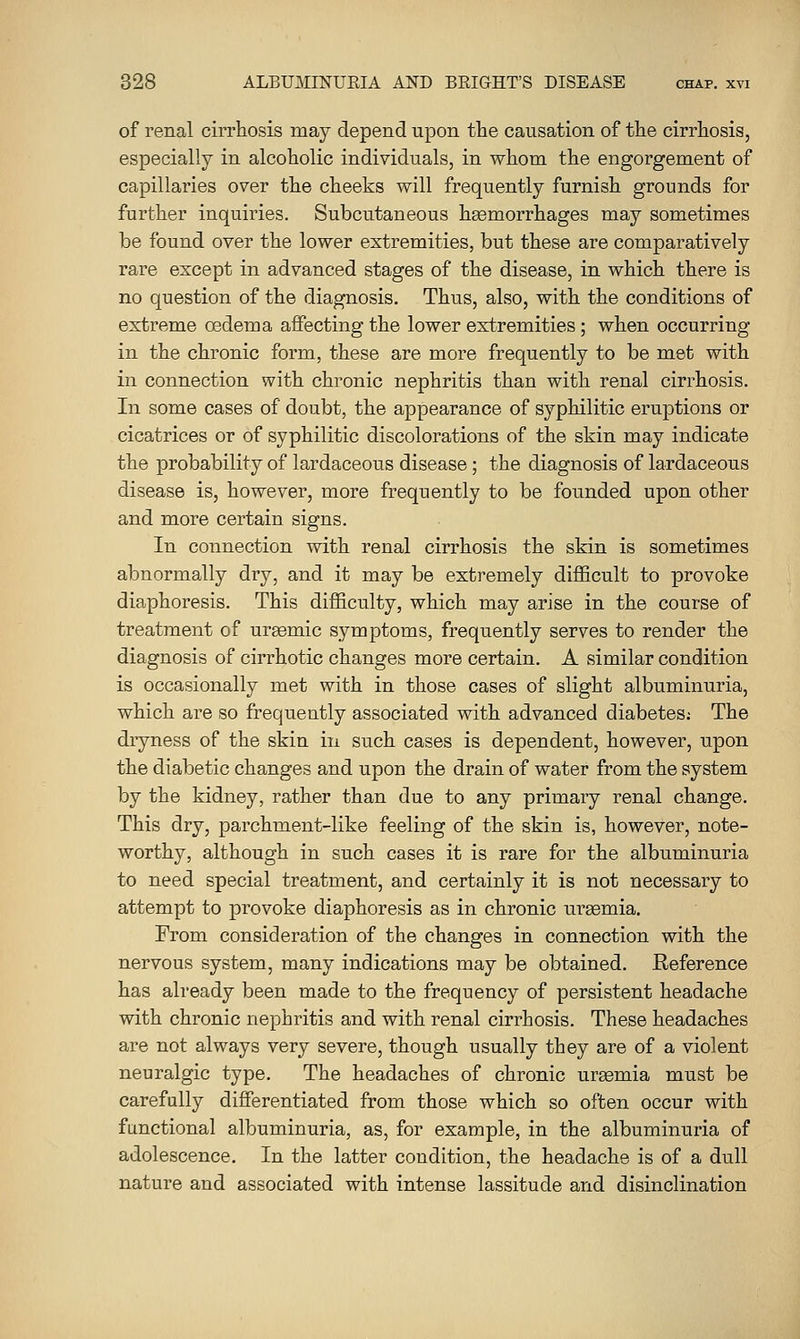 of renal cirrhosis may depend upon the causation of the cirrhosis, especially in alcoholic individuals, in whom the engorgement of capillaries over the cheeks will frequently furnish grounds for further inquiries. Subcutaneous hgemorrhages may sometimes be found over the lower extremities, but these are comparatively rare except in advanced stages of the disease, in which there is no question of the diagnosis. Thus, also, with the conditions of extreme oedema aifecting the lower extremities; when occurring in the chronic form, these are more frequently to be met with in connection with chronic nephritis than with renal cirrhosis. In some cases of doubt, the appearance of syphilitic eruptions or cicatrices or of syphilitic discolorations of the skin may indicate the probability of lardaceous disease; the diagnosis of lardaceous disease is, however, more frequently to be founded upon other and more certain signs. In connection with renal cirrhosis the skin is sometimes abnormally dry, and it may be extremely difficult to provoke diaphoresis. This difficulty, which may arise in the course of treatment of uremic symptoms, frequently serves to render the diagnosis of cirrhotic changes more certain. A similar condition is occasionally met with in those cases of slight albuminuria, which are so frequently associated with advanced diabetes: The dryness of the skin in such cases is dependent, however, iipon the diabetic changes and upon the drain of water from the system by the kidney, rather than due to any primary renal change. This dry, parchment-like feeling of the skin is, however, note- worthy, although in such cases it is rare for the albuminuria to need special treatment, and certainly it is not necessary to attempt to provoke diaphoresis as in chronic uraemia. From consideration of the changes in connection with the nervous system, many indications may be obtained. Eeference has already been made to the frequency of persistent headache with chronic nephritis and with renal cirrhosis. These headaches are not always very severe, though usually they are of a violent neuralgic type. The headaches of chronic uraemia must be carefully differentiated from those which so often occur with functional albuminuria, as, for example, in the albuminuria of adolescence. In the latter condition, the headache is of a dull nature and associated with intense lassitude and disinclination