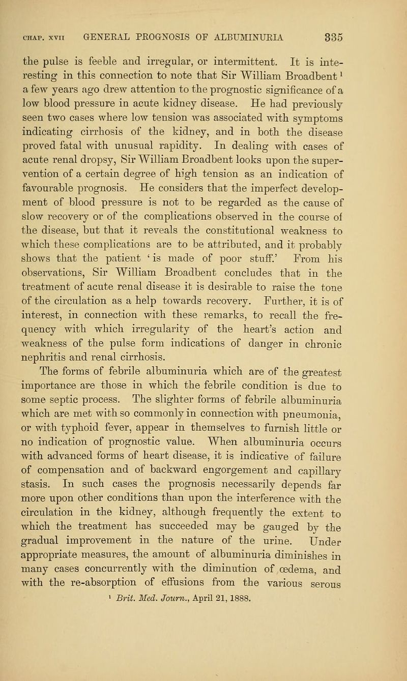 the pulse is feeble and irregular, or intei'mittent. It is inte- resting in this connection to note that Sir William Broadbent ^ a few years ago drew attention to the prognostic significance of a low blood pressure in acute kidney disease. He had previously seen two cases where low tension was associated with symptoms indicating cirrhosis of the kidney, and in both the disease proved fatal with unusual rapidity. In dealing with cases of acute renal dropsy, Sir William Broadbent looks upon the super- vention of a certain degree of high tension as an indication of favourable prognosis. He considers that the imperfect develop- ment of blood pressure is not to be regarded as the cause of slow recovery or of the complications observed in the course of the disease, but that it reveals the constitutional weakness to which these complications are to be attributed, and it probably shows that the patient ' is made of poor stuff.' From his observations, Sir William Broadbent concludes that in the treatment of acute renal disease it is desirable to raise the tone of the circulation as a help towards recovery. Further, it is of interest, in connection with these remarks, to recall the fre- quency with which irregularity of the heart's action and weakness of the pulse form indications of danger in chronic nephritis and renal cirrhosis. The forms of febrile albuminuria which are of the greatest importance are those in which the febrile condition is due to some septic process. The slighter forms of febrile albuminuria which are met with so commonly in connection with pneumonia or with typhoid fever, appear in themselves to furnish little or no indication of prognostic value. When albuminuria occurs with advanced forms of heart disease, it is indicative of failure of compensation and of backward engorgement and capillary stasis. In such cases the prognosis necessarily depends far more upon other conditions than upon the interference with the circulation in the kidney, although frequently the extent to which the treatment has succeeded may be gauged bv the gradual improvement in the nature of the urine. Under appropriate measures, the amount of albuminuria diminishes in many cases concurrently with the diminution of oedema, and with the re-absorption of effusions from the various serous ' Brit. Med. Joum., April 21,1888.