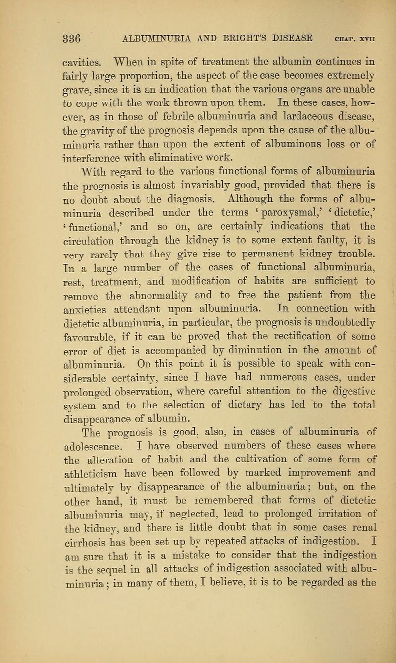 cavities. When in spite of treatment the albumin continues in fairly large proportion, the aspect of the case becomes extremely grave, since it is an indication that the various organs are unable to cope with the work thrown upon them. In these cases, how- ever, as in those of febrile albuminuria and lardaceous disease, the gravity of the prognosis depends upon the cause of the albu- minuria rather than upon the extent of albuminous loss or of interference with eliminative work. With regard to the various functional forms of albuminuria the prognosis is almost invariably good, provided that there is no doubt about the diagnosis. Although the forms of albu- minuria described under the terms ' paroxysmal,' ' dietetic,' ' functional,' and so on, are certainly indications that the circulation through the kidney is to some extent faulty, it is very rarely that they give rise to permanent kidney trouble. Tn a large number of the cases of functional albuminuria, rest, treatment, and modification of habits are sufi&cient to remove the abnormality and to free the patient from the anxieties attendant upon albuminuria. In connection with dietetic albuminuria, in particular, the prognosis is undoubtedly favourable, if it can be proved that the rectification of some error of diet is accompanied by diminution in the amount of albuminuria. On this point it is possible to speak with con- siderable certainty, since I have had numerous cases, under prolonged obsei'vation, where careful attention to the digestive system and to the selection of dietary has led to the total disappearance of albumin. The prognosis is good, also, in cases of albuminuria of adolescence. I have observed numbers of these cases where the alteration of habit and the cultivation of some form of athleticism have been followed by marked improvement and ultimately by disappearance of the albuminuria; but, on the other hand, it must be remembered that forms of dietetic albuminuria may, if neglected, lead to prolonged irritation of the kidney, and there is little doubt that in some cases renal cirrhosis has been set up by repeated attacks of indigestion. I am sure that it is a mistake to consider that the indigestion is the sequel in all attacks of indigestion associated with albu- minuria ; in many of them, I believe, it is to be regarded as the