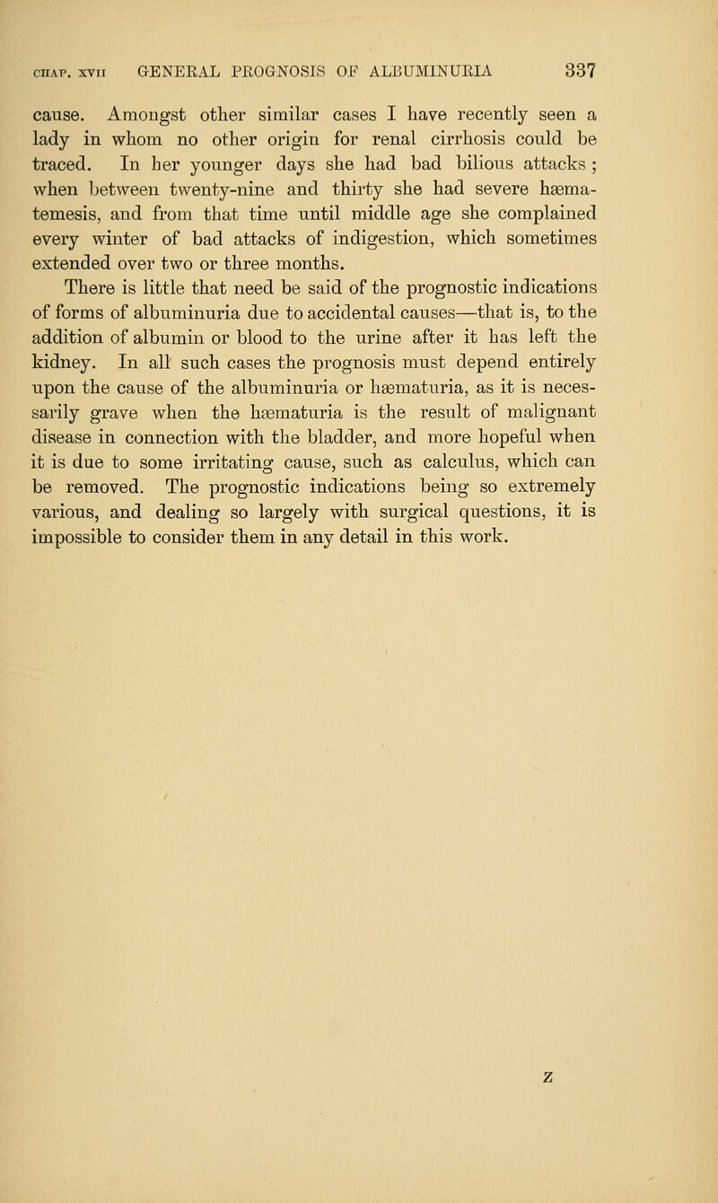 cause. Amongst other similar cases I have recently seen a lady in whom no other origin for renal cirrhosis could be traced. In her younger days she had bad bilious attacks ; when between twenty-nine and thirty she had severe haema- temesis, and from that time until middle age she complained every winter of bad attacks of indigestion, which sometimes extended over two or three months. There is little that need be said of the prognostic indications of forms of albuminuria due to accidental causes—that is, to the addition of albumin or blood to the urine after it has left the kidney. In all such cases the prognosis must depend entirely upon the cause of the albuminuria or hgematuria, as it is neces- sarily grave when the hgematuria is the result of malignant disease in connection with the bladder, and more hopeful when it is due to some irritating cause, such as calculus, which can be removed. The prognostic indications being so extremely various, and dealing so largely with surgical questions, it is impossible to consider them in any detail in this work.
