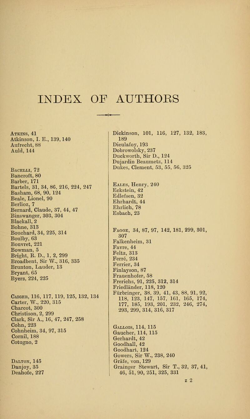 INDEX OF AUTHORS Atkins, 41 Atkinson, I. E., 139,140 Aufrecht, 88 Auld, 144 Bacelli, 72 Bancroft, 80 Barber, 171 Bartels, 31, 34, 86, 216, 224, 247 Basham, 68, 90, 124 Beale, Lionel, 90 Berlioz, 7 Bernard, Claude, 37, 44, 47 Binswanger, 303, 304 Blackall, 2 Bohne, 313 Bouchard, 34, 225, 314 Boulby, 63 Bouvret, 221 Bowman, 5 Bright, B. D., 1, 2, 299 Broadbent, Sir W., 316, 335 Brunton, Lauder, 13 Bryant, 65 Byers, 224, 225 Caiger, 116, 117, 119, 125, 132, 134 Carter, W., 220, 315 Charcot, 300 Christison, 2, 299 Clark, Sir A., 16, 47, 247, 258 Cohn, 223 Cohnheim, 34, 97, 315 Cornil, 188 Cotugno, 2 Dalton, 145 Danjoy, 35 Deahofe, 227 Dickinson, 101, 116, 127, 132, 183, 189 Dieulafoy, 193 Dobrowolsky, 237 Duckworth, Sir D., 124 Dujardin Beaumetz, 114 Dukes, Clement, 53, 55, 56, 325 Eales, Henry, 240 Eckstein, 42 Edlefsen, 32 Ehrhardt, 44 Ehrlich, 78 Esbach, 23 Fagge, 34, 87, 97, 142, 181, 299, 301, 307 Falkenheim, 31 Favre, 44 Feltz, 313 Ferre, 234 Ferrier, 34 Finlayson, 87 Frauenhofer, 58 Frerichs, 91, 225, 312, 314 Friedlander, 118, 120 Fiirbringer, 38, 39, 41, 43, 88, 91, 92, 118, 123, 147, 157, 161, 165, 174, 177, 185, 193, 201, 232, 246, 274, 293, 299, 314, 816, 317 Gallois, 114, 115 Gaucher, 114, 115 Gerhardt, 42 Goodhall, 42 Goodhart, 124 Gowers, Sir W., 238, 240 Grafe, von, 129 Grainger Stewart, Sir T., 32, 37, 41, 46, 51, 90, 251, 325, 331 z 2