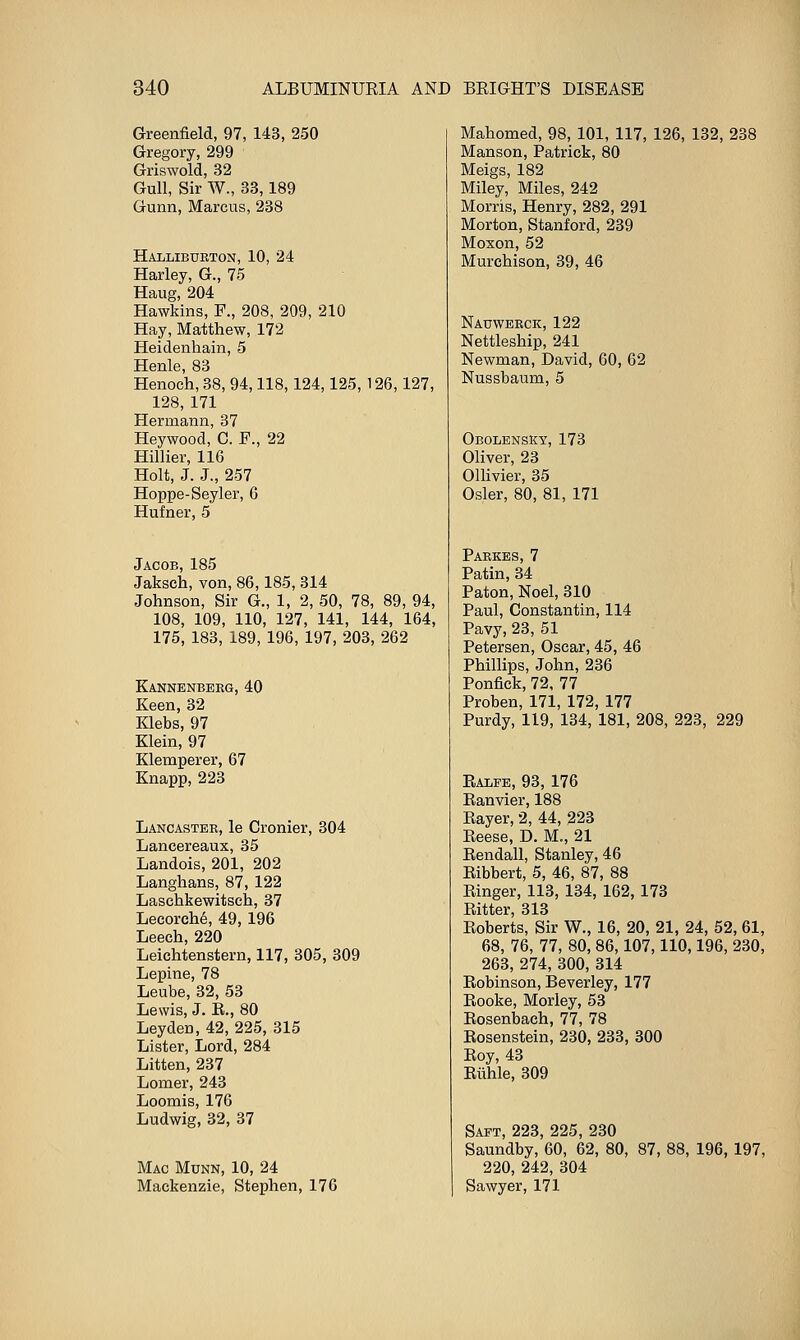 Greenfield, 97, 143, 250 Gregory, 299 Griswold, 32 Gull, Sir W., 33,189 Gunn, Marcus, 238 Halliburton, 10, 24 Harley, G., 75 Haug, 204 Hawkins, F., 208, 209, 210 Hay, Matthew, 172 Heidenhain, 5 Henle, 83 Henoch, 38, 94,118,124,125, 126,127, 128, 171 Hermann, 37 Heywood, C. F., 22 Hillier, 116 Holt, J. J., 257 Hoppe-Seyler, 6 Hufner, 5 Jacob, 185 Jaksch, von,86,185, 814 Johnson, Sir G., 1, 2, 50, 78, 89, 94, 108, 109, 110, 127, 141, 144, 164, 175, 183, 189, 196, 197, 203, 262 Kannbnberg, 40 Keen,32 Klebs, 97 Klein, 97 Klemperer, 67 Knapp, 223 Lancaster, le Cronier, 304 Lancereaux, 35 Landois, 201, 202 Langhans, 87, 122 Laschkewitsch, 37 Lecorch6, 49, 196 Leech, 220 Leichtenstern, 117, 305, 309 Lepine, 78 Leube, 32, 53 Lewis, J. E., 80 Leyden, 42, 225, 315 Lister, Lord, 284 Litten, 237 Lomer, 243 Loomis, 176 Ludwig, 32, 37 Mac Munn, 10, 24 Mackenzie, Stephen, 176 Mahomed, 98, 101, 117, 126, 132, 238 Manson, Patrick, 80 Meigs, 182 Miley, Miles, 242 Morris, Henry, 282, 291 Morton, Stanford, 239 Moxon, 52 Murchison, 39, 46 Nauwekck, 122 Nettleship, 241 Newman, David, 60, 62 Nussbaum, 5 Obolensky, 173 Oliver, 23 Onivier, 35 Osier, 80, 81, 171 Parkes, 7 Patin, 34 Paton, Noel, 310 Paul, Constantin, 114 Pavy, 23, 51 Petersen, Oscar, 45, 46 Phillips, John, 236 Ponfick, 72, 77 Proben, 171, 172, 177 Purdy, 119, 134, 181, 208, 223, 229 Ealfe, 93, 176 Eanvier, 188 Eayer, 2, 44, 223 Eeese, D. M., 21 Eendall, Stanley, 46 Eibbert, 5, 46, 87, 88 Einger, 113, 134, 162, 173 Bitter, 313 Eoberts, Sir W., 16, 20, 21, 24, 52, 61, 68, 76, 77, 80, 86,107,110,196, 230, 263, 274, 300, 314 Eobinson, Beverley, 177 Rooke, Morley, 53 Eosenbach, 77, 78 Eosenstein, 230, 233, 300 Eoy, 43 Eiihle, 309 Saft, 223, 225, 230 Saundby, 60, 62, 80, 87, 88, 196, 197, 220, 242, 304 Sawyer, 171
