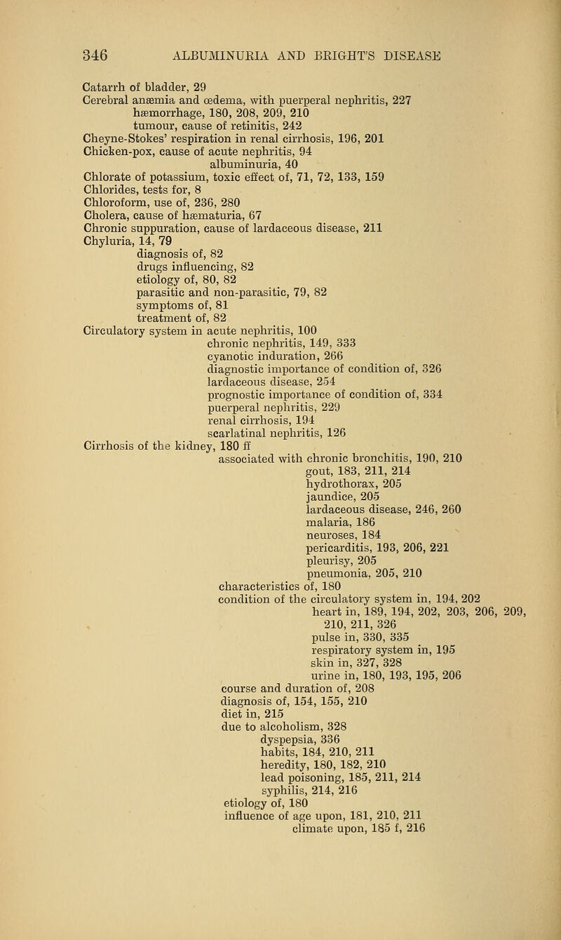 Catarrh of bladder, 29 Cerebral antemia and oedema, with puerperal nephritis, 227 hemorrhage, 180, 208, 209, 210 tumour, cause of retinitis, 242 Cheyne-Stokes' respiration in renal cirrhosis, 196, 201 Chicken-pox, cause of acute nephritis, 94 albuminuria, 40 Chlorate of potassium, toxic effect of, 71, 72, 133, 159 Chlorides, tests for, 8 Chloroform, use of, 236, 280 Cholera, cause of hematuria, 67 Chronic suppuration, cause of lardaceous disease, 211 Chyluria, 14, 79 diagnosis of, 82 drugs influencing, 82 etiology of, 80, 82 parasitic and non-parasitic, 79, 82 symptoms of, 81 treatment of, 82 Circulatory system in acute nephritis, 100 chronic nephritis, 149, 333 cyanotic induration, 266 diagnostic importance of condition of, 326 lardaceous disease, 254 prognostic importance of condition of, 334 puerperal nephritis, 229 renal cirrhosis, 194 scarlatinal nephritis, 126 Cirrhosis of the kidney, 180 ff associated with chronic bronchitis, 190, 210 gout, 183, 211, 214 hydrothorax, 205 jaundice, 205 lardaceous disease, 246, 260 malaria, 186 neuroses, 184 pericarditis, 193, 206, 221 pleurisy, 205 pneumonia, 205, 210 characteristics of, 180 condition of the circulatory system in, 194, 202 heart in, 189, 194, 202, 203, 206, 209, 210, 211, 326 pulse in, 330, 335 respiratory system in, 195 skin in, 327, 328 urine in, 180, 193, 195, 206 course and duration of, 208 diagnosis of, 154, 155, 210 diet in, 215 due to alcoholism, 328 dyspepsia, 336 habits, 184, 210, 211 heredity, 180, 182, 210 lead poisoning, 185, 211, 214 syphilis, 214, 216 etiology of, 180 influence of age upon, 181, 210, 211 climate upon, 185 f, 216