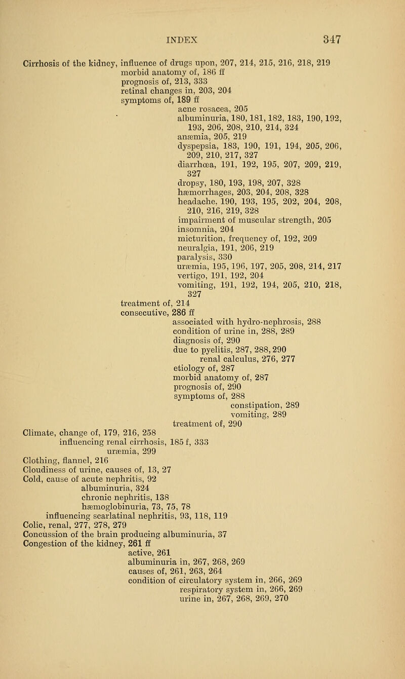Cirrhosis of the kidney, influence of drugs upon, 207, 214, 215, 216, 218, 219 morbid anatomy of, 186 ff prognosis of, 213, 333 retinal changes in, 203, 204 symptoms of, 189 ff acne rosacea, 205 albuminuria, 180,181,182, 183, 190,192, 193, 206, 208, 210, 214, 824 antemia, 205, 219 dyspepsia, 183, 190, 191, 194, 205, 206, 209, 210, 217, 327 diarrhoea, 191, 192, 195, 207, 209, 219, 327 dropsy, 180, 193, 198, 207, 328 hsemorrhages, 203, 204, 208, 328 headache. 190, 193, 195, 202, 204, 208, 210, 216, 219, 328 impairment of muscular strength, 205 insomnia, 204 micturition, frequency of, 192, 209 neuralgia, 191, 206, 219 paralysis, 330 urfemia, 195,196, 197, 205, 208, 214, 217 vertigo, 191, 192, 204 vomiting, 191, 192, 194, 205, 210, 218, 327 treatment of, 214 consecutive, 286 ff associated with hydro-nephrosis, 288 condition of urine in, 288, 289 diagnosis of, 290 due to pyelitis, 287, 288,290 renal calculus, 276, 277 etiology of, 287 morbid anatomy of, 287 prognosis of, 290 symptoms of, 288 constipation, 289 vomiting, 289 treatment of, 290 Climate, change of, 179, 216, 258 influencing renal cirrhosis, 185 f, 333 uraemia, 299 Clothing, flannel, 216 Cloudiness of urine, causes of, 13, 27 Cold, cause of acute nephritis, 92 albuminuria, 324 chronic nephritis, 138 hemoglobinuria, 73, 75, 78 Influencing scarlatinal nephritis, 93, 118, 119 Colic, renal, 277, 278, 279 Concussion of the brain producing albuminuria, 37 Congestion of the kidney, 261 ff active, 261 albuminuria in, 267, 268, 269 causes of, 261, 263, 264 condition of circulatory system in, 266, 269 respiratory system in, 266, 269 urine in, 267, 268, 269, 270