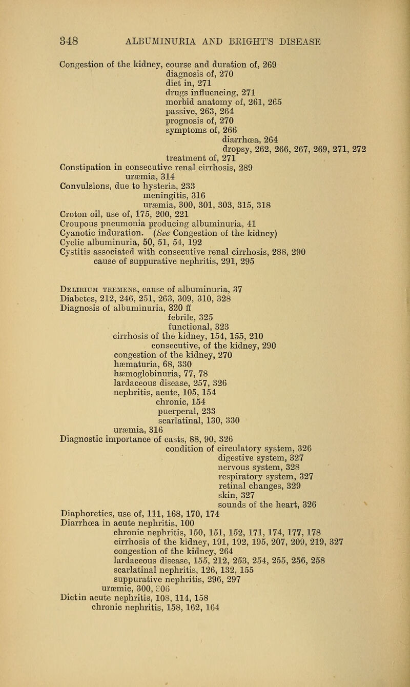 Congestion of the kidney, course and duration of, 269 diagnosis of, 270 diet in, 271 drugs influencing, 271 morbid anatomy of, 261, 265 passive, 263, 264 prognosis of, 270 symptoms of, 266 diarrhoea, 264 dropsy, 262, 266, 267, 269, 271, 272 treatment of, 271 Constipation in consecutive renal cirrhosis, 289 uraemia, 314 Convulsions, due to hysteria, 233 meningitis, 316 urffimia, 300, 301, 303, 315, 318 Croton oil, use of, 175, 200, 221 Croupous pneumonia producing albuminuria, 41 Cyanotic induration. {See Congestion of the kidney) Cyclic albuminuria, 50, 51, 54, 192 Cystitis associated with consecutive renal cirrhosis, 288, 290 cause of suppurative nephritis, 291, 295 Delirium teemens, cause of albuminuria, 37 Diabetes, 212, 246, 251, 263, 309, 310, 328 Diagnosis of albuminuria, 320 & febrile, 325 functional, 323 cirrhosis of the kidney, 154, 155, 210 consecutive, of the kidney, 290 congestion of the kidney, 270 hsematuria, 68, 330 haemoglobinuria, 77, 78 lardaceous disease, 257, 326 nephritis, acute, 105, 154 chronic, 154 puerperal, 233 scarlatinal, 130, 330 urasmia, 316 Diagnostic importance of casts, 88, 90, 326 condition of circulatory system, 326 digestive system, 327 nervous system, 328 respiratory system, 327 retinal changes, 329 skin, 327 sounds of the heart, 326 Diaphoretics, use of, 111, 168, 170, 174 Diarrhoea in acute nephritis, 100 chronic nephritis, 150, 151, 152, 171, 174, 177, 178 cirrhosis of the kidney, 191, 192, 195, 207, 209, 219, 327 congestion of the kidney, 264 lardaceous disease, 155, 212, 253, 254, 255, 256, 258 scarlatinal nephritis, 126, 132, 155 suppurative nephritis, 296, 297 uraemic, 300, ;:0(j Dietin acute nephritis, 108, 114, 158 chronic nephritis, 158, 162, 164