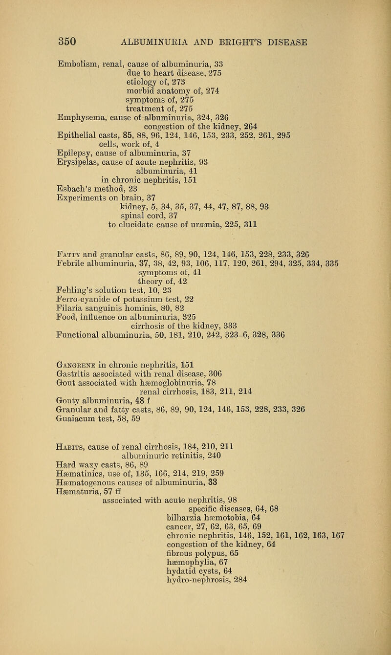 Embolism, renal, cause of albuminuria, 33 due to heart disease, 275 etiology of, 273 morbid anatomy of, 274 symptoms of, 275 treatment of, 275 Emphysema, cause of albuminuria, 324, 326 congestion of the kidney, 264 Epithelial casts, 85, 88, 96, 124, 146, 153, 233, 252, 261, 295 cells, work of, 4 Epilepsy, cause of albuminuria, 87 Erysipelas, cause of acute nephritis, 98 albuminuria, 41 in chronic nephritis, 151 Esbach's method, 28 Experiments on brain, 37 kidney, 5, 84, 35, 87, 44, 47, 87, 88, 93 spinal cord, 37 to elucidate cause of uremia, 225, 311 Fatty and granular casts, 86, 89, 90, 124, 146, 153, 228, 233, 326 Febrile albuminuria, 37, 38, 42, 93, 106, 117, 120, 261, 294, 325, 834, 335 symptoms of, 41 theory of, 42 Fehling's solution test, 10, 23 Ferro-cyanide of potassium test, 22 Filaria sanguinis hominis, 80, 82 Pood, influence on albuminuria, 325 cirrhosis of the kidney, 388 Functional albuminuria, 50, 181, 210, 242, 323-6, 328, 336 Gangrene in chronic nephritis, 151 Gastritis associated with renal disease, 306 Gout associated with hsemoglobinuria, 78 renal cirrhosis, 188, 211, 214 Gouty albuminuria, 48 f Granular and fatty casts, 86, 89, 90, 124, 146, 153, 228, 233, 326 Guaiacum test, 58, 59 Habits, cause of renal cirrhosis, 184, 210, 211 albuminuric retinitis, 240 Hard waxy casts, 86, 89 Hffimatinics, use of, 135, 166, 214, 219, 259 Hsematogenous causes of albuminuria, 33 Hsematuria, 57 & associated with acute nephritis, 98 specific diseases, 64, 68 bilharzia hEemotobia, 64 cancer, 27, 62, 68, 65, 69 chronic nephritis, 146, 152, 161, 162, 163, 167 congestion of the kidney, 64 fibrous polypus, 65 hsemophylia, 67 hydatid cysts, 64 hydro-nephrosis, 284