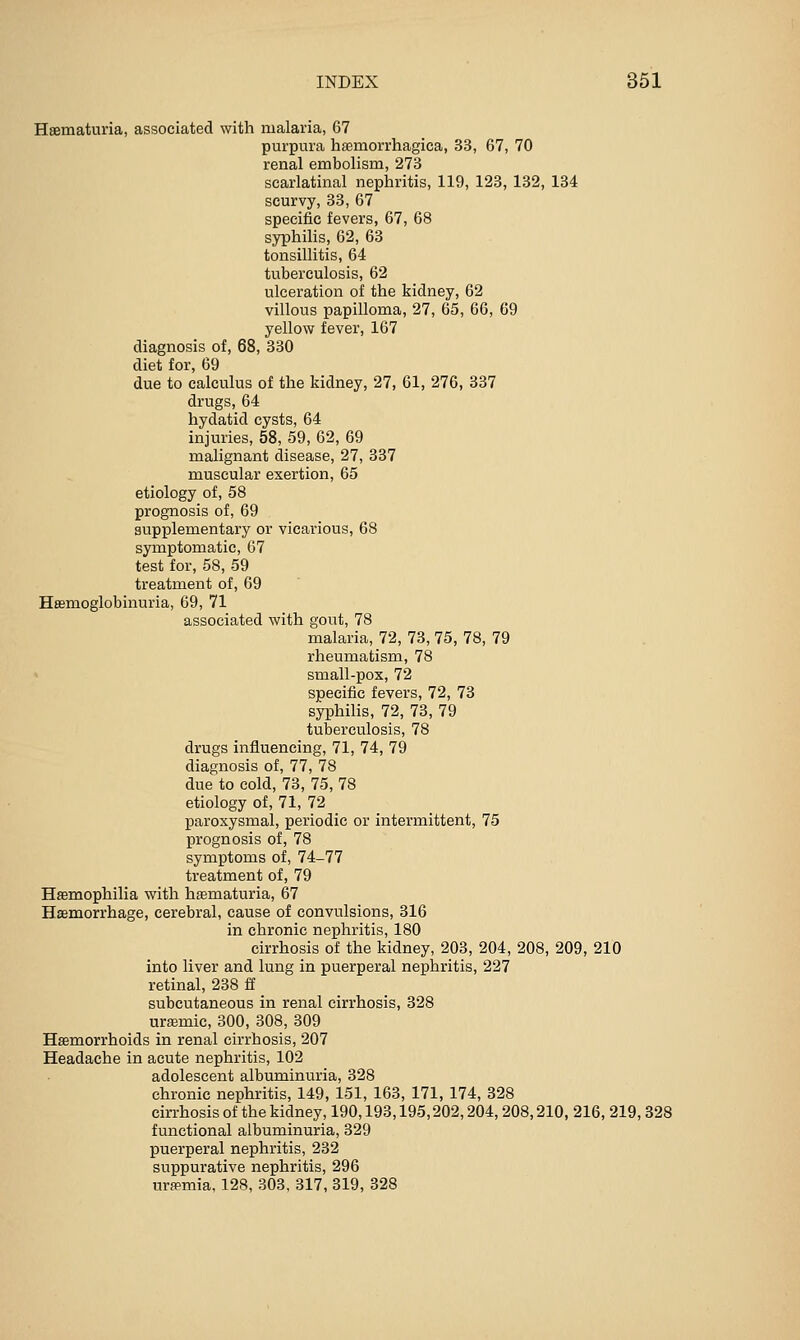 Haematuria, associated with malaria, 67 purpura haemorrhagica, 33, 67, 70 renal embolism, 273 scarlatinal nephritis, 119, 123, 132, 134 scurvy, 33, 67 specific fevers, 67, 68 syphilis, 62, 63 tonsillitis, 64 tuberculosis, 62 ulceration of the kidney, 62 villous papilloma, 27, 65, 66, 69 yellow fever, 167 diagnosis of, 68, 330 diet for, 69 due to calculus of the kidney, 27, 61, 276, 337 drugs, 64 hydatid cysts, 64 injuries, 58, 59, 62, 69 malignant disease, 27, 337 muscular exertion, 65 etiology of, 58 prognosis of, 69 supplementary or vicarious, 68 symptomatic, 67 test for, 58, 59 treatment of, 69 Hasmoglobinuria, 69, 71 associated with gout, 78 malaria, 72, 73, 75, 78, 79 rheumatism, 78 small-pox, 72 specific fevers, 72, 73 syphilis, 72, 73, 79 tuberculosis, 78 drugs influencing, 71, 74, 79 diagnosis of, 77, 78 due to cold, 73, 75, 78 etiology of, 71, 72 paroxysmal, periodic or intermittent, 75 prognosis of, 78 symptoms of, 74-77 treatment of, 79 Haemophilia with hematuria, 67 Haemorrhage, cerebral, cause of convulsions, 316 in chronic nephritis, 180 cirrhosis of the kidney, 203, 204, 208, 209, 210 into liver and lung in puerperal nephritis, 227 retinal, 238 ff subcutaneous in renal cirrhosis, 328 uraemic, 300, 308, 309 Haemorrhoids in renal cirrhosis, 207 Headache in acute nephritis, 102 adolescent albuminuria, 328 chronic nephritis, 149, 151, 163, 171, 174, 328 cirrhosis of the kidney, 190,193,195,202,204,208,210, 216, 219,328 functional albuminuria, 329 puerperal nephritis, 232 suppurative nephritis, 296 urfpmia, 128, 303, 317, 319, 328