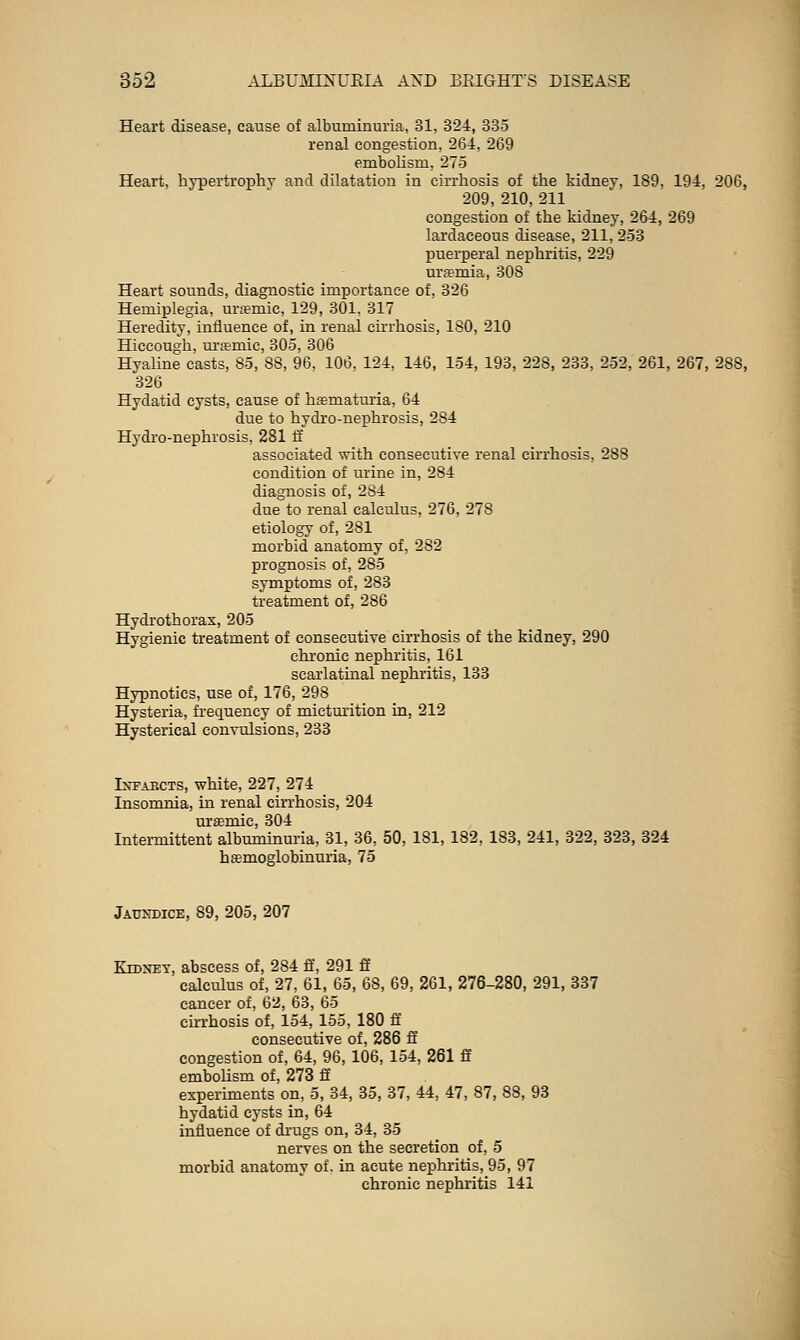 Heart disease, cause of albuminuria, 31, 324, 335 renal congestion. 264, 269 embolism, 275 Heart, hypertrophy and dilatation in cirrhosis of the kidney, 189. 194, 206, 209, 210, 211 congestion of the kidney, 264, 269 lardaceous disease, 211, 253 puerperal nephritis, 229 ura?mia, 308 Heart sounds, diagnostic importance of, 326 Hemiplegia, ura?mic, 129, 301. 317 Heredity, influence of, in renal cirrhosis, 180, 210 Hiccough, ursmic, 805, 306 Hyaline casts, 85, SS, 96. 106, 124, 146, 154, 193, 228, 233, 252, 261, 267, 288, 326 Hydatid cysts, cause of hematuria, 64 due to hydro-nephrosis, 284 Hydro-nephrosis, 281 fi associated with consecutiye renal cirrhosis, 288 condition of urine in, 284 diagnosis of, 284 due to renal calculus, 276, 278 etiology of, 281 morbid anatomy of, 282 prognosis of, 285 symptoms of, 283 treatment of, 286 Hydi'othoras, 205 Hygienic treatment of consecutiye cirrhosis of the kidney, 290 chi'onic nephritis, 161 scarlatinal nephritis, 133 Hypnotics, use of, 176, 298 Hysteria, frequency of micturition in, 212 Hysterical eonyulsions, 233 Infarcts, white, 227, 274 Insomnia, in renal ciiThosis, 204 uramic, 304 Intermittent albuminuria, 31, 36, 50, 181, 182, 183, 241, 322, 328, 324 hsemoglobinuria, 75 Jaundice, 89, 205, 207 KroxEY, abscess of, 284 ff, 291 ff calculus of, 27, 61, 65, 68, 69, 261, 276-280, 291, 337 cancer of, 62, 63, 65 cirrhosis of, 154, loo, 180 ff consecutive of, 286 ff congestion of, 64, 96, 106, 154, 261 ff embolism of, 273 fi experiments on, 5, 34, 35, 37, 44, 47, 87, 88, 93 hydatid cysts in, 64 influence of di'ugs on, 34, 85 nerves on the secretion of, 5 morbid anatomy of. in acute nephritis, 95, 97 chronic nephritis 141