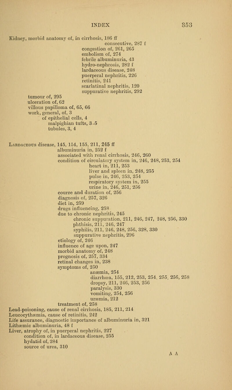Kidney, morbid anatomy of, in cirrhosis, 186 ff consecutive, 287 f congestion of, 261, 265 embolism of, 274 febrile albuminuria, 43 hydro-nephrosis, 282 f lardaceous disease, 248 puerperal nephritis, 226 retinitis, 241 scarlatinal nephritis, 120 suppurative nephritis, 292 tumour of, 295 ulceration of, 62 villous papilloma of, 65, 66 work, general, of, 3 of epithelial cells, 4 malpighian tufts, 3-5 tubules, 3, 4 Lakdaceous disease, 145, 154, 155, 211, 245 ff albuminuria in, 252 f associated with renal cirrhosis, 246, 260 condition of circulatory system in, 246, 248, 253, 254 heart in, 211, 253 liver and spleen in, 248, 255 pulse in, 246, 253, 254 respiratory system in, 255 urine in, 246, 251, 256 course and duration of, 256 diagnosis of, 257, 326 diet in, 259 drugs influencing, 258 due to chronic nephritis, 245 chronic suppuration, 211, 246, 247, 248, 256, 330 phthisis, 211, 246, 247 syphilis, 211, 246, 248, 256, 328, 330 suppurative nephritis, 296 etiology of, 246 influence of age upon, 247 morbid anatomy of, 248 prognosis of, 257, 334 retinal changes in, 238 symptoms of, 250 anaemia, 254 diarrhoea, 155, 212, 253, 254, 255, 256, 258 dropsy, 211, 246, 253, 256 paralysis, 330 vomiting, 254, 256 uraemia, 212 treatment of, 258 Lead-poisoning, cause of renal cirrhosis, 185, 211, 214 Leucocythfemia, cause of retinitis, 242 Life assurance, diagnostic importance of albuminuria in, 321 Lithffimic albuminuria, 48 f Liver, atrophy of, in puerperal nephritis, 227 condition of, in lardaceous disease, 255 hydatid of, 284 source of urea, 310 A A