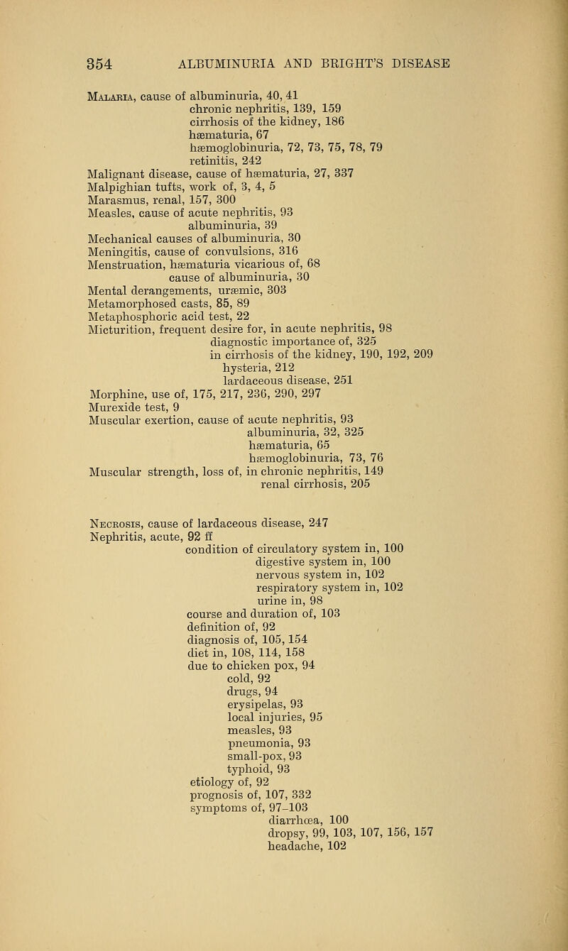 Malaria, cause of albuminuria, 40, 41 chronic nephritis, 139, 159 cirrhosis of the kidney, 186 hsematuria, 67 hEemoglobinuria, 72, 73, 75, 78, 79 retinitis, 242 Malignant disease, cause of hematuria, 27, 337 Malpighian tufts, work of, 3, 4, 5 Marasmus, renal, 157, 300 Measles, cause of acute nephritis, 93 albuminuria, 39 Mechanical causes of albuminuria, 30 Meningitis, cause of convulsions, 316 Menstruation, hsematuria vicarious of, 68 cause of albuminuria, 30 Mental derangements, uremic, 303 Metamorphosed casts, 85, 89 Metaphosphoric acid test, 22 Micturition, frequent desire for, in acute nephritis, 98 diagnostic importance of, 325 in cirrhosis of the kidney, 190, 192, 209 hysteria, 212 lardaceous disease, 251 Morphine, use of, 175, 217, 236, 290, 297 Murexide test, 9 Muscular exertion, cause of acute nephritis, 93 albuminuria, 32, 325 hsematuria, 65 hsemoglobinuria, 73, 76 Muscular strength, loss of, in chronic nephritis, 149 renal cirrhosis, 205 Necrosis, cause of lardaceous disease, 247 Nephritis, acute, 92 E condition of circulatory system in, 100 digestive system in, 100 nervous system in, 102 respiratory system in, 102 urine in, 98 course and duration of, 103 definition of, 92 diagnosis of, 105,154 diet in, 108, 114, 158 due to chicken pox, 94 cold, 92 drugs, 94 erysipelas, 93 local injuries, 95 measles, 93 pneumonia, 93 small-pox, 93 typhoid, 93 etiology of, 92 prognosis of, 107, 332 symptoms of, 97-103 diarrhoea, 100 dropsy, 99, 103, 107, 156, 157 headache, 102