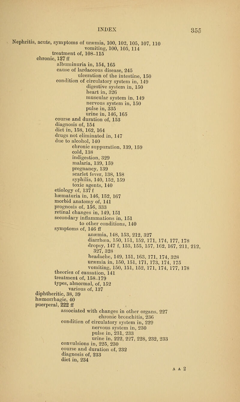 Nephritis, acute, symptoms of m-ffimia, 100, 102, 105, 107, 110 vomiting, 100, 105, 114 treatment of, 108-115 chronic, 13711' albuminuria in, 154, 165 cause of lardaceous disease, 245 ulceration of the intestine, 150 condition of circulatory system in, 149 digestive system in, 150 heart in, 326 muscular system in, 149 nervous system in, 150 pulse in, 335 urine in, 146, 165 course and duration of, 153 diagnosis of, 154 diet in, 158, 162, 164 drugs not eliminated in, 147 due to alcohol, 140 chronic suppuration, 139, 159 cold, 138 indigestion, 329 malaria, 139, 159 pregnancy, 139 scarlet fever, 138, 158 syphilis, 140, 152, 159 toxic agents, 140 etiology of, 137 f hsematuria in, 146, 152, 167 morbid anatomy of, 141 prognosis of, 156, 333 retinal changes in, 149, 151 secondary inflammations in, 151 to other conditions, 140 symptoms of, 146 ff ansemia, 148, 153, 212, 327 diarrhoea, 150, 151, 152, 171, 174, 177, 178 dropsy, 147 f, 153, 155, 157, 162, 167, 211, 212, 327, 328 headache, 149, 151, 163, 171, 174, 328 urffimia in, 150, 151, 171, 173, 174, 175 vomiting, 150, 151, 152, 171, 174, 177, 178 theories of causation, 141 treatment of, 158-179 types, abnormal, of, 152 various of, 137 diphtheritic, 38, 39 hsemorrhagic, 40 puerperal, 222 ff associated with changes in other organs. 227 chronic bronchitis, 236 condition of circulatory system in, 229 nervous system in, 230 pulse in, 231, 233 urine in, 222, 227, 228, 232, 233 convulsions in, 225, 230 course and duration of, 232 diagnosis of, 233 diet in, 234 A A 3