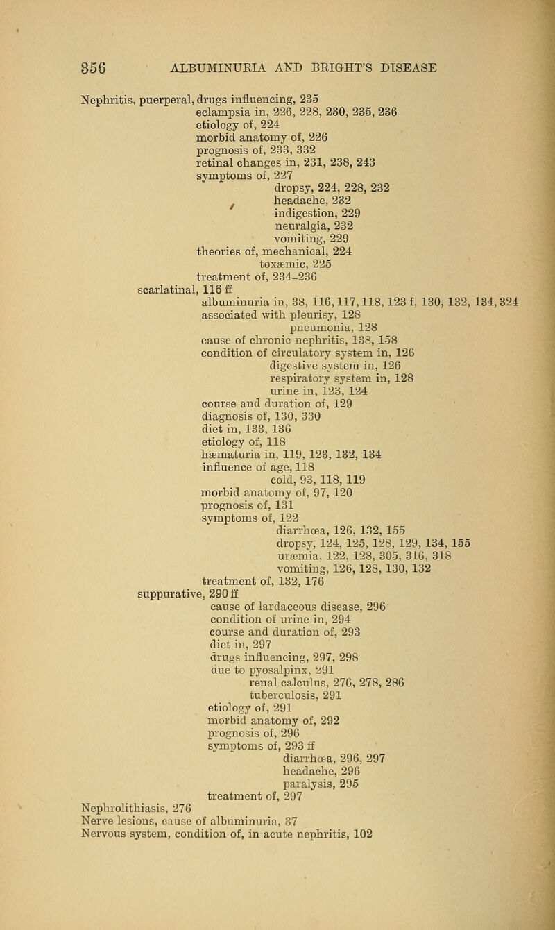 Nephritis, puerperal, drugs influencing, 235 eclampsia in, 226, 228, 230, 235, 236 etiology of, 224 morbid anatomy of, 226 prognosis of, 233, 332 retinal changes in, 231, 238, 243 symptoms of, 227 dropsy, 224, 228, 232 ^ headache, 232 indigestion, 229 neuralgia, 232 vomiting, 229 theories of, mechanical, 224 toxemic, 225 treatment of, 284-236 C/>Q yl Q+i-i-iQ 1 1 X D ft ' albuminuria in, 38, 116,117,118, 123 f, 130, 132, 134, 324 associated with pleurisy, 128 pneumonia, 128 cause of chronic nephritis, 138, 158 condition of circulatory system in, 126 digestive system in, 126 respiratory system in, 128 urine in, 123, 124 course and duration of, 129 diagnosis of, 130, 330 diet in, 133, 136 etiology of, 118 hsematuria in, 119, 123, 132, 134 influence of age, 118 cold, 93, 118, 119 morbid anatomy of, 97, 120 prognosis of, 131 symptoms of, 122 diarrhoea, 126, 132, 155 dropsy, 124, 125, 128, 129, 134, 155 urffimia, 122, 128, 305, 316, 318 vomiting, 126, 128, 130, 132 treatment of, 132, 176 suppurative, 290 ff cause of lardaceous disease, 296 condition of urine in, 294 course and duration of, 293 diet in, 297 drugs influencing, 297, 298 due to pyosalpinx, 291 renal calculus, 276, 278, 286 tuberculosis, 291 etiology of, 291 morbid anatomy of, 292 prognosis of, 296 symptoms of, 293 ff diarrhce.a, 296, 297 headache, 296 paralysis, 295 treatment of, 297 Nephrolithiasis, 276 Nerve lesions, cause of albuminuria, 37 Nervous system, condition of, in acute nephritis, 102