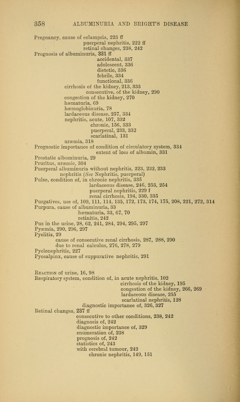 Pregnancy, cause of eclampsia, 223 ff puerperal nephritis, 222 S retinal changes, 238, 242 Prognosis of albuminuria, 331 ff accidental, 337 adolescent, 336 dietetic, 336 febrHe, 334 functional, 336 cirrhosis of the kidney, 213, 333 consecutive, of the kidney, 290 congestion of the kidney, 270 hsematuria, 69 haemoglobinuria, 78 lardaceous disease, 257, 334 nephritis, acute, 107, 332 chronic, 156, 333 puerperal, 233, 332 scarlatinal, 131 uraemia, 318 Prognostic importance of condition of ch-culatory system, 334 extent of loss of albumin, 331 Prostatic albuminuria, 29 Pruritus, ursmic, 304 Puerperal albuminmia without nephritis, 223, 232, 233 nephritis {See Nephritis, puerperal) Pulse, condition of, in chronic nephritis, 335 lardaceous disease, 246, 253, 254 puerperal nephritis, 229 f renal chrhosis, 194, 330, 335 Purgatives, use of, 109, 111, 114, 135, 172, 173, 174, 175, 208, 221, 272, 314 Purpura, cause of albuminuria, 33 hematuria, 33, 67, 70 retinitis, 242 Pus in the urine, 28, 62, 241, 284, 294, 295, 297 Pyemia, 290, 296, 297 Pyehtis, 29 cause of consecutive renal cirrhosis, 287, 288, 290 due to renal calculus, 276, 278, 279 Pyelonephritis, 227 Pyosalpinx, cause of suppurative nephritis, 291 Eeaction of urine, 16, 98 Eespiratory system, condition of, in acute nephritis, 102 cu'rhosis of the kidney, 195 congestion of the kidney, 266, 269 lardaceous disease, 255 scarlatinal nephritis, 128 diagnostic importance of, 326, 327 Eetinal changes, 237 ft consecutive to other conditions, 238, 242 diagnosis of, 242 diagnostic importance of, 329 enumeration of, 238 prognosis of, 242 statistics of, 243 \vith cerebral tumour, 242