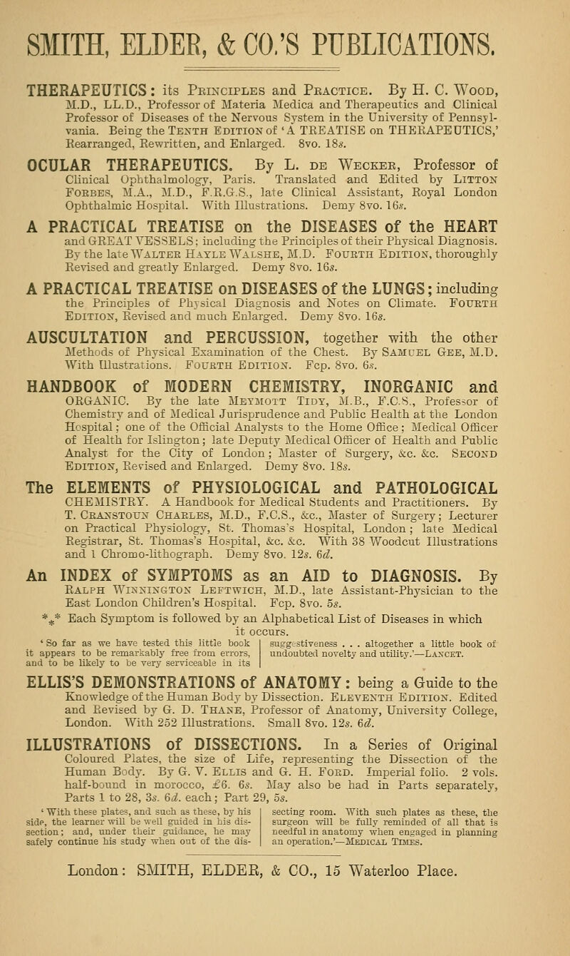 THERAPEUTICS: its Peinciples and Peactice. By H. C. Wood, M.D., LL.D., Professor of Materia Medica and Therapeutics and Clinical Professor of Diseases of the Nervous System in the University of Pennsyl- vania. Being the Tenth Edition of 'A TEEATISE on THERAPEUTICS,' Rearranged, Rewritten, and Enlarged. 8vo. 18s. OCULAR THERAPEUTICS. By L. de Weckee, Professor of Clinical Ophthalmology, Paris. Translated and Edited by Litton FOEBES, M.A., M.D., F.R.G.S., late Clinical Assistant, Royal London Ophthalmic Hospital. With Illustrations. Demy 8vo. I6.v. A PRACTICAL TREATISE on the DISEASES of the HEART and GREAT VESSELS; including the Principles of their Physical Diagnosis. By the late Waltek Hayle Walshe, M.D. Fourth Edition, thoroughly Re%nsed and greatly Enlarged. Demy Svo. 16s. A PRACTICAL TREATISE on DISEASES of the LUNGS; including the Principles of Physical Diagnosis and Notes on Climate. Fourth Edition, Revised and much Enlarged. Demy Svo. 16s. AUSCULTATION and PERCUSSION, together with the other Methods of Physical Examination of the Chest. By Samuel Gee, M.D. With Illustrations. Fourth Edition. Fcp. Svo. 6.<;. HANDBOOK of MODERN CHEMISTRY, INORGANIC and ORGANIC. By the late Mbymott Tidy, M.B., F.C.S., Professor of Chemistry and of Medical Jurisprudence and Public Health at the London Hospital; one of the Official Analysts to the Home Office ; Medical Officer of Health for Islington; late Deputy Medical Officer of Health and Public Analyst for the City of London ; Master of Surgery, &c. &c. Second Edition, Revised and Enlarged. Demy Svo. 18s. The ELEMENTS of PHYSIOLOGICAL and PATHOLOGICAL CHEMISTRY. A Handbook for Medical Students and Practitioners. By T. Cranstoun Charles, M.D., F.C.S., &c.. Master of Surgery; Lecturer on Practical Physiology, St. Thomas's Hospital, London; late Medical Registrar, St. Thomas's Ho-spital, &c. &.c. With 38 Woodcut Illustrations and 1 Chromo-lithograph. Demy Svo. 12s. &d. An INDEX of SYMPTOMS as an AID to DIAGNOSIS. By Ralph Winnington Leptwich, M.D., late Assistant-Physician to the East London Children's Hospital. Fcp. 8vo. 5s. *^* Each Symptom is followed by an Alphabetical List of Diseases in which it occurs. ' So far as we have tested this little hook I suggestiveness . . . altogether a little book of it appears to be remarkably free from errors, undoubted novelty and utiUty.'—Laxcet. and to be likely to be very serviceable in its | ELLIS'S DEMONSTRATIONS of ANATOMY: being a Guide to the Knowledge of the Human Body by Dissection. Eleventh Edition. Edited and Revised by G. D. Thane, Professor of Anatomy, University College, London. With 252 Illustrations. Small Svo. 12s. &d. ILLUSTRATIONS of DISSECTIONS. In a Series of Original Coloured Plates, the size of Life, representing the Dissection of the Human Body. By G. V. Ellis and G. H. Ford. Imperial folio. 2 vols. half-bound in morocco, £6. 6s. May also be had in Parts separately. Parts 1 to 28, 3s. 6i. each; Part 29, 5s. ' With these plate?, and such as these, by his side, the learner wiU be well guided in his dis- section ; and, under their guidance, he may safely continue his study when out of the dis- secting room. With such plates as these, the surgeon will be fully reminded of all that is needful in anatomy when engaged in planning an operation.'—Mkdical Tbies.