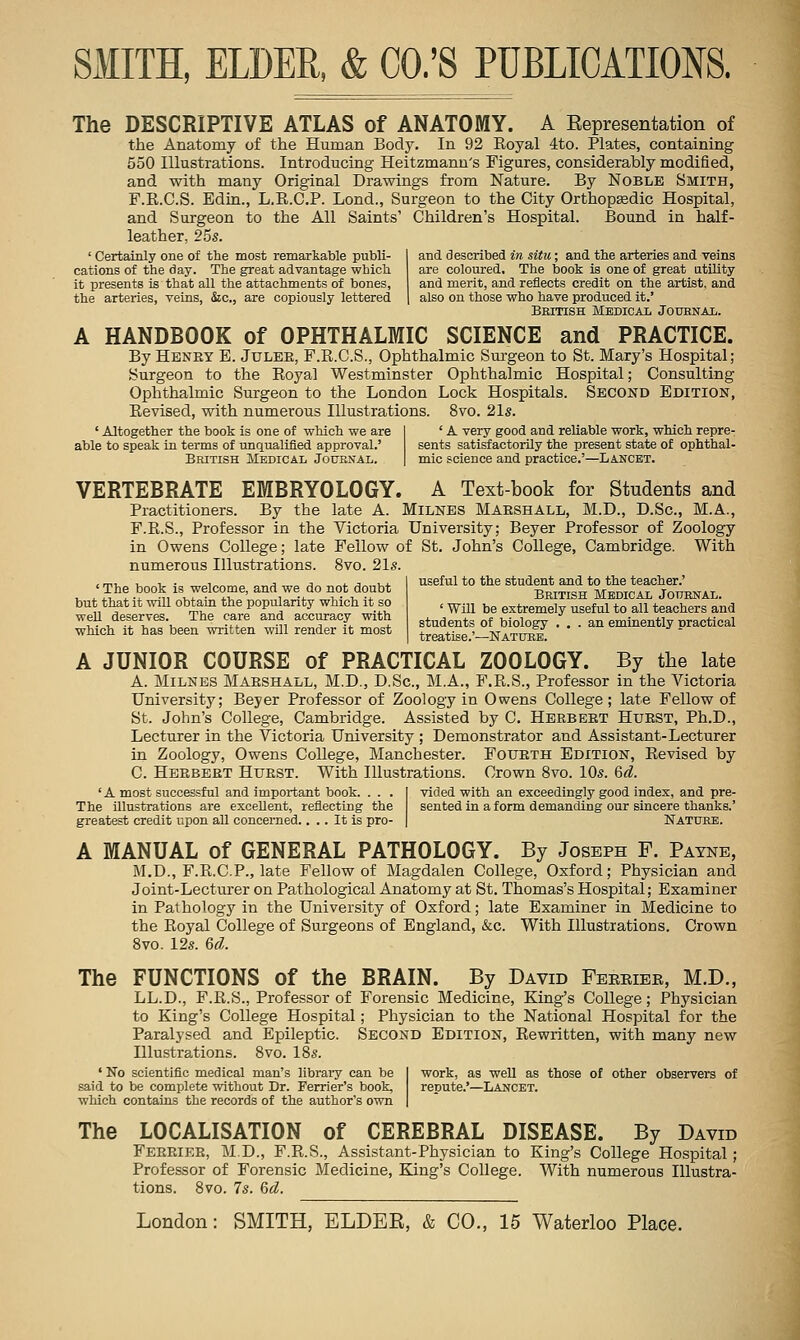The DESCRIPTIVE ATLAS of ANATOMY. A Kepresentation of the Anatomy of the Human Body. In 92 Royal 4to. Plates, containing 550 Illustrations. Introducing Heitzmanu's Figures, considerably modified, and with many Original Drawings from Nature. By Noble Smith, F.R.C.S. Edin., L.E.C.P. Lond., Surgeon to the City Orthopsedic Hospital, and Surgeon to the All Saints' Children's Hospital. Bound in half- leather, 25s. ' Certainly one of the most remarkable publi- and described in situ; and the arteries and veins cations of the day. The great advantage which are coloured. The book is one of great utUity it presents is that all the attachments of bones, and merit, and reflects credit on the artist, and the arteries, veins, &c., are copiously lettered \ also on those who have produced it.' British Medicai, Jouenai,. A HANDBOOK of OPHTHALMIC SCIENCE and PRACTICE. By Hbney B. Julee, F.R.C.S., Ophthalmic Sm-geon to St. Mary's Hospital; Surgeon to the Royal Westminster Ophthalmic Hospital; Consulting Ophthalmic Surgeon to the London Lock Hospitals. Second Edition, Revised, with numerous Illustrations. 8vo. 21s. ' Altogether the book is one of which we are able to speak in terms of unqualified approval.' British Medical Jouenal. ' A very good and reliable work, which repre- sents satisfactorily the present state of ophthal- mic science and practice.'—Lancet. VERTEBRATE EMBRYOLOGY. A Text-book for Students and Practitioners. By the late A. Milnes Marshall, M.D., D.Sc, M.A., F.R.S., Professor in the Victoria University; Beyer Professor of Zoology in Owens College; late Fellow of St. John's College, Cambridge. With numerous Illustrations. 8vo. 21s. useful to the student and to the teacher.' ' The book is welcome, and we do not doubt but that it will obtain the popularity which it so well deserves. The care and accuracy with which it has been written wni render it most Bbitish Mbdicax Journal. ' Will be extremely useful to all teachers and students of biology ... an eminently practical treatise.'—Natubb. A JUNIOR COURSE of PRACTICAL ZOOLOGY. By the late A. Milnes Marshall, M.D., D.Sc, M.A., F.E.S., Professor in the Victoria University; Beyer Professor of Zoology in Owens College; late Fellow of St. John's College, Cambridge. Assisted by C, Herbert Hurst, Ph.D., Lecturer in the Victoria University ; Demonstrator and Assistant-Lecturer in Zoology, Owens College, Manchester. Fourth Edition, Revised by C. Herbert Hurst. With Illustrations. Crown 8vo. 10s. &d. ' A most successful and important book. . . . The illustrations are excellent, reflecting the greatest credit upon all concerned.... It is pro- vided with an exceedingly good index, and pre- sented in a form demanding our sincere thanks.' Nature. A MANUAL of GENERAL PATHOLOGY. By Joseph F. Payne, M.D., F.R.C.P., late Fellow of Magdalen College, Oxford; Physician and Joint-Lecturer on Pathological Anatomy at St. Thomas's Hospital; Examiner in Pathology in the University of Oxford; late Examiner in Medicine to the Royal College of Surgeons of England, &c. With Illustrations. Crown 8vo. 12s. 6d. The FUNCTIONS of the BRAIN. By David Fbeeibe, M.D., LL.D., F.R.S., Professor of Forensic Medicine, King's College; Physician to King's College Hospital; Physician to the National Hospital for the Paralysed and Epileptic. Second Edition, Rewritten, with many new Illustrations. 8vo. 18s. ' No scientific medical man's libraiy can be I work, as well as those of other observers of said to be complete without Dr. Ferrier's book, repute.'—Lancet. which contains the records of the author's own | The LOCALISATION of CEREBRAL DISEASE. By David Feerier, M.D., F.R.S., Assistant-Physician to King's College Hospital; Professor of Forensic Medicine, King's College. With numerous Illustra- tions. 8vo. 7s. 6d.