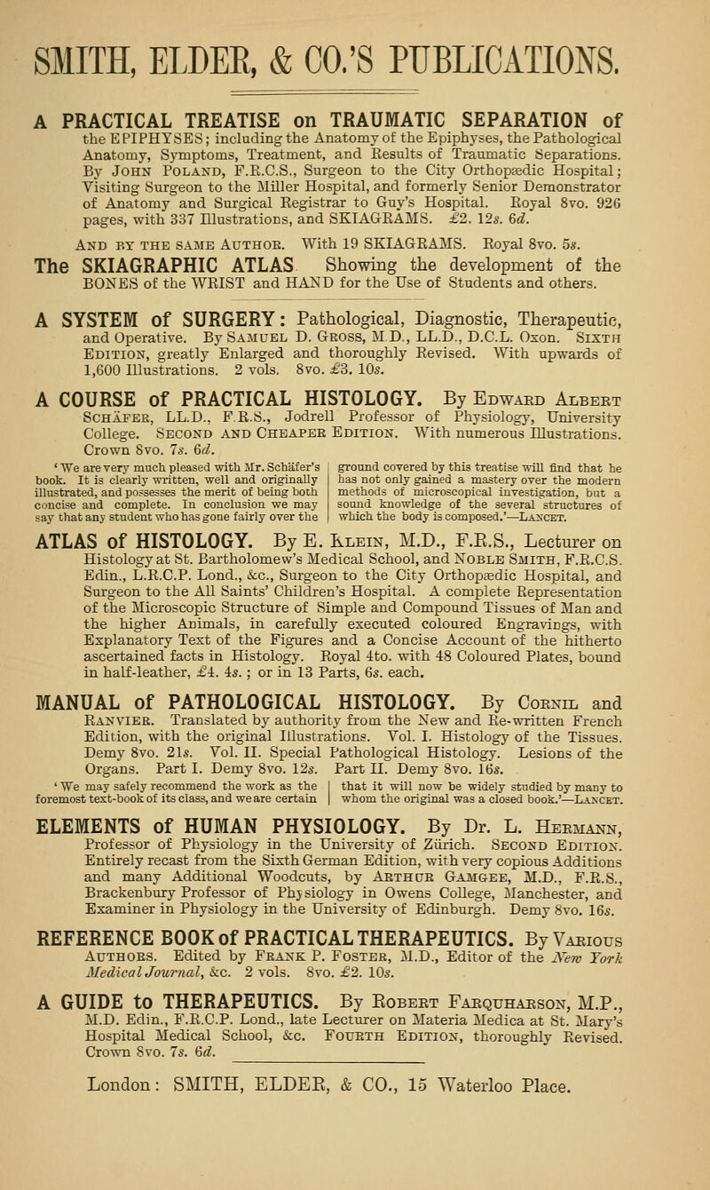 A PRACTICAL TREATISE on TRAUMATIC SEPARATION of the E PIPHTSES; including the Anatomy of the Epiphyses, the Pathological Anatomy, Symptoms, Treatment, and Results of Traumatic Separations. By John Poland, F.Pb.C.S., Surgeon to the City Orthopaedic Hospital; Visiting Surgeon to the Miller Hospital, and formerly Senior Demonstrator of Anatomy and Surgical Registrar to Guy's Hospital. Royal 8vo. 926 pages, with 337 Illustrations, and SKIAGRAMS. £2. 12s. 6^. And by the same Authob. With 19 SKIAGRAMS. Royal 8vo. 5s. The SKIAGRAPHIC ATLAS Showing the development of the BONES of the WRIST and HAND for the Use of Students and others. A SYSTEM of SURGERY: Pathological, Diagnostic, Therapeutic, and Operative. By Samuel D. Gross, M D., LL.D., D.C.L. Oson. Sixth Edition, greatly Enlarged and thoroughly Revised. With upwards of 1,600 Illustrations. 2 vols. 8vo. £3. 10s. A COURSE of PRACTICAL HISTOLOGY. By Edwaed Albeet Schafer, LL.D., F R.S., Jodrell Professor of Physiology, University College. Second and Cheaper Edition. With numerous Illustrations. Crown Svo. 7s. 6d. ' We are very much pleased with Mr. Schaf er's book. It is clearly written, well and originally illustrated, and possesses the merit of being both concise and complete. In conclusion we may say that any student who has gone fairly over the ground covered by this treatise will find that he has not only gained a mastery over the modern methods of microscopical investigation, but a sound knowledge of the several structures of which the body is composed.'—La^'cet. ATLAS of HISTOLOGY. By E. Klein, M.D., F.E.S., Lecturer on Histology at St. Bartholomew's Medical School, and Noble Smith, F.R.C.S. Edin., L.R.C.P. Lond., &c., Surgeon to the City Orthopaedic Hospital, and Surgeon to the All Saints' Children's Hospital. A complete Representation of the Microscopic Structure of Simple and Compound Tissues of Man and the higher Animals, in carefully executed coloured Engravings, with Explanatory Text of the Figures and a Concise Account of the hitherto ascertained facts in Histology. Royal 4to. with 48 Coloured Plates, bound in half-leather, £-k. 4s.; or in 18 Parts, 6s. each. MANUAL of PATHOLOGICAL HISTOLOGY. By Coenil and Ranvier. Translated by authority from the New and Re-written French Edition, with the original Illustrations. Vol. I. Histology of the Tissues. Demy Svo. 21s. Vol. II. Special Pathological Histology. Lesions of the Organs. Part I. Demy 8vo. 12s. Part 11. Demy 8vo. 16s, ' We may safely recommend the work as the 1 that it will now be widely studied by many to foremost text-book of its class, and we are certain | whom the original was a closed book.'—Lancet. ELEMENTS of HUMAN PHYSIOLOGY. By Dr. L. Heemann, Professor of Physiology in the University of Ziirich. Second Edition. Entirely recast from the Sixth German Edition, with very copious Additions and many Additional Woodcuts, by Aethcjr Gamgee, M.D., F.R.S., Brackenbury Professor of Phjsiology in Owens College, Manchester, and Examiner in Physiology in the University of Edinburgh. Demy Svo. 16s. REFERENCE BOOK of PRACTICAL THERAPEUTICS. By Vaeious Authors. Edited by Frank P. Foster, M.D., Editor of the New Yorh MedicalJournal, k.c. 2 vols. Svo. £2. IDs. A GUIDE to THERAPEUTICS. By Kobeet Faequhaeson, M.P., M.D. Edin., F.R.C.P. Lond., late Lecturer on Materia Medica at St. Mary's Hospital Medical School, &c. Foueth Edition, thoroughly Revised. Crown Svo. 7s. 6<f.