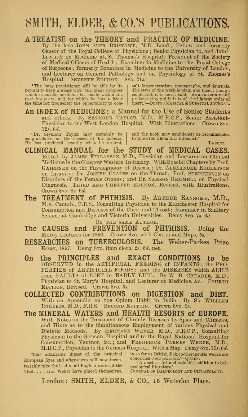 'The busy practitioner will be able by its perusal to keep abreast -witli the great progress •whicli scientitic medicine has made within the past few years, and for -which he has neither the time nor frequently the opportunity to con- SMITH, ELDER, & CO.'S PUBLICATIONS. A TREATISE on the THEORY and PRACTICE OF MEDICINE. By the late John Syee Bristowb, M.D. Lond., Fellow and formerly Censor of the Koyal College of Physicians ; Senior Physician to, and Joint- Lecturer on Medicine at, St. Thomas's Hospital; President of the Society of Medical Officers of Health ; Examiner in Medicine to the Royal College of Surgeons ; formerly Examiner in Medicine to the University of London, and Lecturer on General Pathology and on Physiology at St. Thomas's Hospital. Seventh Edition. 8vo. 21s. suit larger treatises, monographs, and journals. The style of the work is plain and lucid ; though condensed, it is never bald. As an accurate and praise 5 orthy guide it is of the highest order of merit.'—Boston Medical & Surgical Joubnal. An INDEX of MEDICINE : a Manual for the Use of Senior Students and others. By Seymoue Tayloe, M.D., M.E.C.P., Senior Assistant- Physician to the West London Hospital. With Illustrations. Crown 8vo. 12s. U. ' Dr. Seymour Taylor may certainly be I and the book may confidently be recommended congratulated on the success of his labours. to those for whom it is intended.' He has produced exactly what he desired, | ~ Laxcet. CLINICAL MANUAL for the STUDY of MEDICAL CASES. Edited by James Fiklayson, M.D., Physician and Lecturer on Clinical Medicine in the Glasgow Western Infirmary. With Special Chapters by Prof. Gaiedner on the Physiognomy of Disease; Dr. Alexandbe Robertson en Insanity; Dr. Joseph Coates on the Throat; Prof. Stephenson on Disorders of the Female Organs; and Dr. Samson Gemmell on Physical Diagnosis. Third and Cheaper Edition, Revised, with Illustrations. Crown 8vo. 8s. %d. The TREATMENT of PHTHISIS. By Aethue Eansomb, M.D., M.A. Cantab., F.R.S., Consulting Physician to the Manchester Hospital for Consumption and Diseases of the Chest and Throat; Examiner in Sanitary Science at Cambridge and Victoria Universities. Demy 8vo. Is. %d. By the same Author. The CAUSES and PREVENTION of PHTHISIS. Being the Milroy Lectures for 1890. Crown 8vo. with Charts and Maps, 55. RESEARCHES on TUBERCULOSIS. The Weber-Parkes Prize Essay, 1897. Demy 8vo. limp cloth, 2s. &d. net. On the PRINCIPLES and EXACT CONDITIONS to he OBSERVED in the ARTIFICIAL FEEDING of INFANTS ; the PRO- PERTIES of ARTIFICIAL FOODS ; and the DISEASES which ARISE from FAULTS of DIET in EARLY LIFE. By W. B. Cheadle, M.D, Physician to St. Mary's Hospital, and Lecturer on Medicine, &c. Foueth Edition, Revised. Crown 8vo. 5s. COLLECTED CONTRIBUTIONS on DIGESTION and DIET. With an Appendix on the Opium Habit in India. By Sir WiLLiAM Roberts. M.D., F.R.S. Second Edition. Crown 8vo. 6s. The MINERAL WATERS and HEALTH RESORTS of EUROPE. With Notes on the Treatment of Chronic Diseases by Spas and Climates, and Hints as to the Simultaneous Employment of various Physical and Dietetic Methods. By Hermann Weber, M.D., F.R.C.P., Consulting Physician to the German Hospital and to the Royal National Hospital for Consumption, Ventnor, &c. ; and Frederick Parkes Weber, M.D., M.R.C.P., Physician to the German Hospital. With a Map. Demy 8vo. 10s. Qd. 'This admirable digest of the principal I in so far as British Balneo-therapeutic works are European Spas and after-cures will now incon- I concerned /iorsco»ico«rs.'-QuEEX '^ , , , ,. ,,_,., , , ,, ' A most useful and valuable addition to bal- testably take the lead in all English works of the neological literature.' kind. . . . Drs. Weber have placed themselves, Journal op Balneology and Climatologt.
