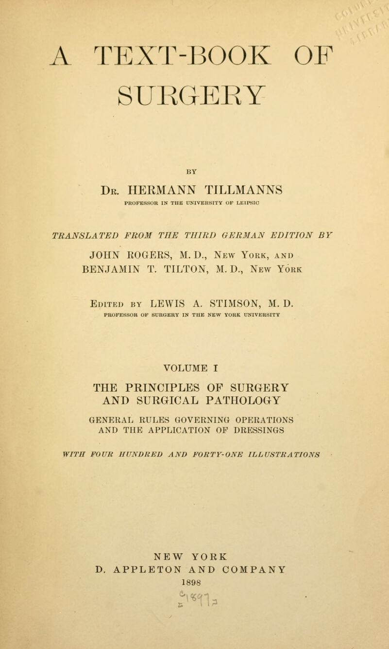 A TEXT-BOOK OF SUEOEEY BY Dr. HERMANN TILLMANNS PROFESSOR IN THE UNIVERSITY OF LEIPSIC TRANSLATED FROM THE THIRD 0ER3IAN EDITION BY JOHN ROGERS, M. D., New York, and BENJAMIN T. TILTON, M. D., New York Edited by LEWIS A. STIMSON, M. D. PROFESSOR OF SURGERY IN THE NEW YORK UNIVERSITY VOLUME I THE PRINCIPLES OF SURGERY AND SURGICAL PATHOLOGY GENERAL RULES GOVERNING OPERATIONS AND THE APPLICATION OF DRESSINGS WITH FOUR HUNDRED AND FORTY-ONE ILLUSTRATIONS NEW YORK D. APPLETON AND COMPANY 1898 & t *n