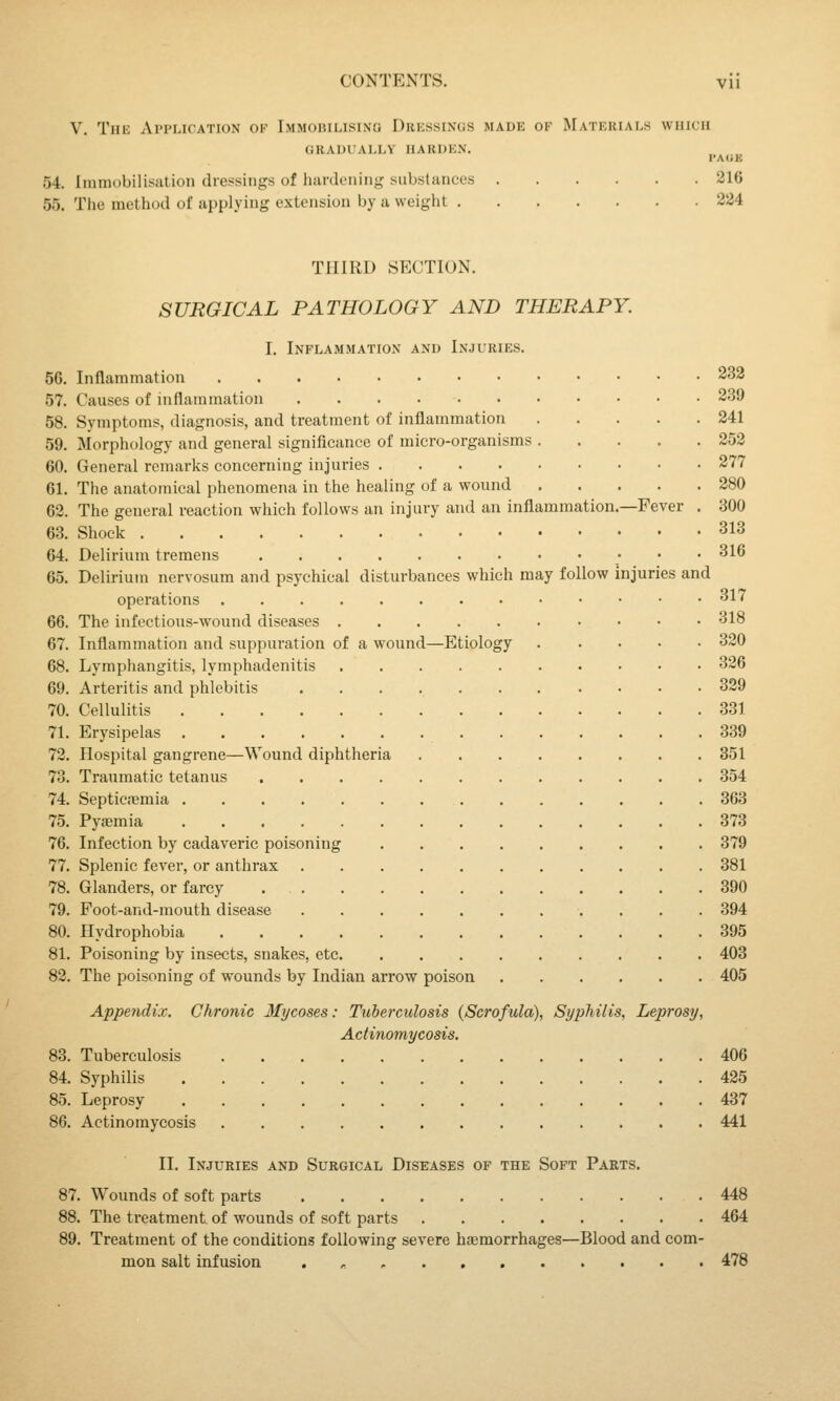 V. The Application ok Tmmorilisino Dressings made of Materials which GRADUALLY HARDEN. I'AliE 54. Immobilisation dressings of hardening substances 216 55. The method of applying extension by a weight 224 THIRD SECTION. SURGICAL PATHOLOGY AND THERAPY. I. Inflammation and Injuries. 56. Inflammation 232 57. Causes of iiiflainination 239 58. Symptoms, diagnosis, and treatment of inflammation 241 59. Morphology and general significance of micro-organisms 252 60. General remarks concerning injuries 277 61. The anatomical phenomena in the healing of a wound 280 62. The general reaction which follows an injury and an inflammation.—Fever . 300 63. Shock 313 64. Delirium tremens 316 65. Delirium nervosum and psychical disturbances which may follow injuries and operations 317 66. The infectious-wound diseases 318 67. Inflammation and suppuration of a wound—Etiology 320 68. Lymphangitis, lymphadenitis 326 69. Arteritis and phlebitis 329 70. Cellulitis 831 71. Erysipelas 339 72. flospital gangrene—Wound diphtheria 351 73. Traumatic tetanus 354 74. SepticiBmia 363 75. Pyaemia 373 76. Infection by cadaveric poisoning 379 77. Splenic fever, or anthrax 381 78. Glanders, or farcy 390 79. Foot-and-mouth disease 394 80. Hydrophobia 395 81. Poisoning by insects, snakes, etc 403 82. The poisoning of wounds by Indian arrow poison 405 Appendix. Chronic Mycoses: Tuberculosis (Scrofula), Syphilis, Leprosy, Actinomycosis. 83. Tuberculosis 406 84. Syphilis 425 85. Leprosy 437 86. Actinomycosis 441 II. Injuries and Surgical Diseases op the Soft Parts. 87. Wounds of soft parts 448 88. The treatment of wounds of soft parts 464 89. Treatment of the conditions following severe haemorrhages—Blood and com- mon salt infusion . , 478