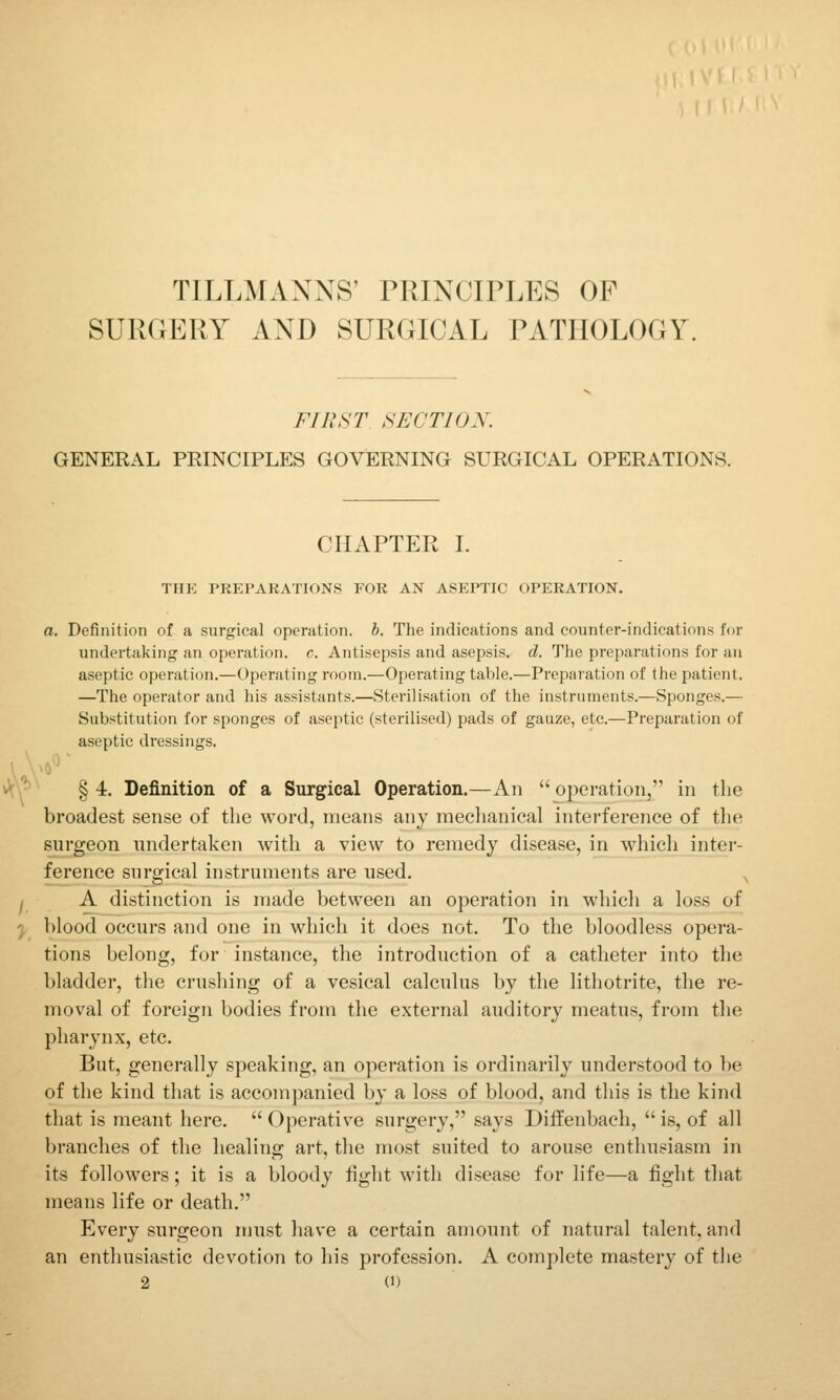 TILLMANNS' PRINCIPLES OF SURGERY AND SURGICAL PATHOLOGY. FIRST SECTIOX. GENERAL PRINCIPLES GOVERNING SURGICAL OPERATIONS. CHAPTER I. THE PREPARATIONS FOR AN ASEPTIC OPERATION. a. Definition of a surgical operation, b. The indications and counter-indications for undertaking an operation, c. Antisepsis and asepsis, d. The preparations for an aseptic operation.—Operating room.—Operating table.—Preparation of the patient. —The operator and his assistants.—Sterilisation of the instruments.—Sponges.— Substitution for sponges of aseptic (sterilised) pads of gauze, etc.—Preparation of aseptic dressings. vJcV*^ § 4. Definition of a Surgical Operation.—An  operation, in the broadest sense of the word, means any meclianical interference of tlie surgeon undertaken with a view to remedy disease, in whicli inter- ference snrgical instruments are used. ^ ^ A distinction is made between an operation in whicli a loss of y^ blood occurs and one in which it does not. To the bloodless opera- tions belong, for instance, the introduction of a catheter into the bladder, the crushing of a vesical calculus by the lithotrite, the re- moval of foreign bodies from the external auditory meatus, from the pharynx, etc. But, generally speaking, an operation is ordinarily understood to be of the kind that is accompanied by a loss of blood, and this is the kind that is meant here.  Operative surgery, says Diffenbach,  is, of all branches of the healing art, the most suited to arouse enthusiasm in its followers; it is a bloody fight with disease for life—a fight that means life or death. Every surgeon must have a certain amount of natural talent, and an enthusiastic devotion to his profession. A complete mastery of the 2 U)