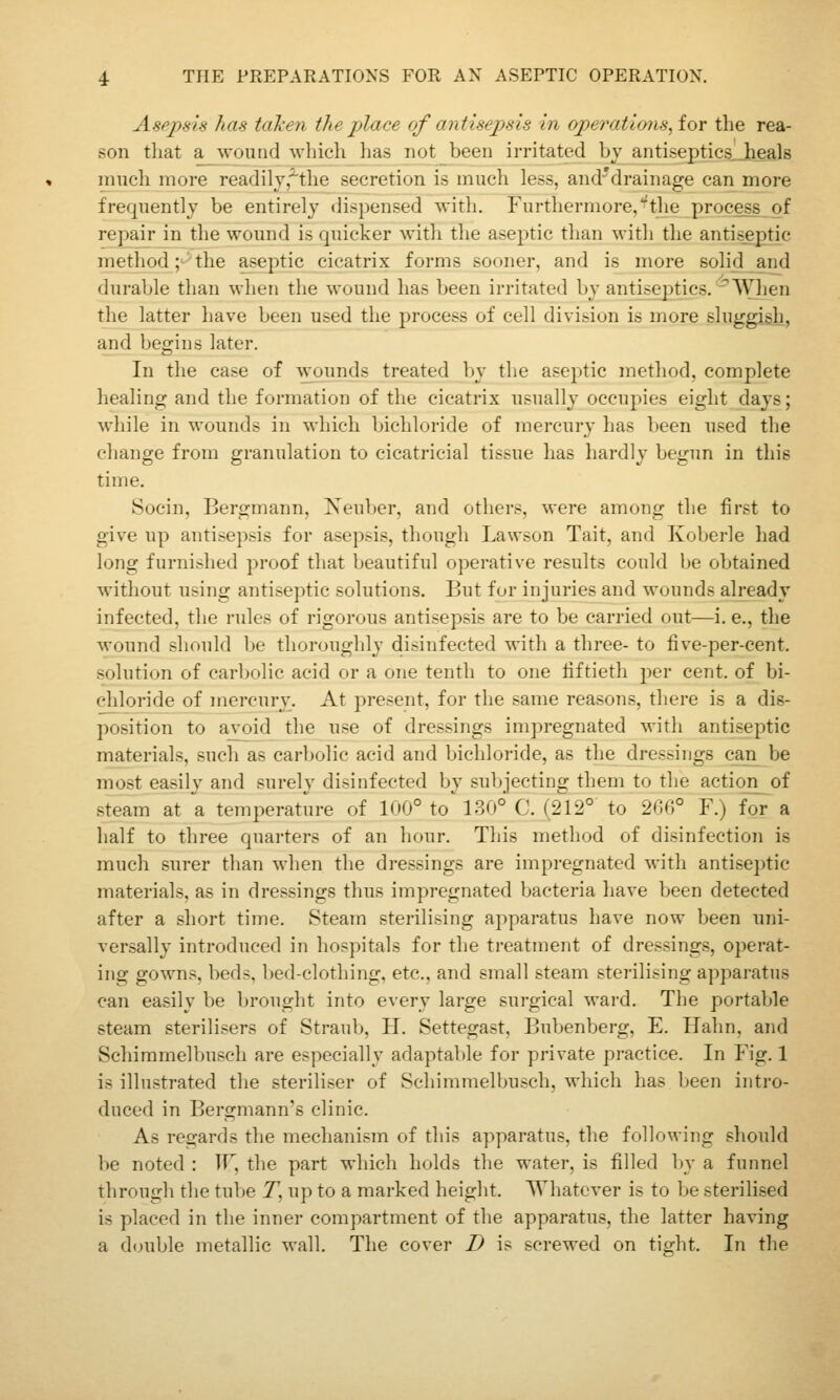 Aspjjsis has taken the place of antisejosis in operatioyisAor the rea- son tliat a wound which lias not_been irritated hy antiseptics^Jieals much more readilyj'^'the secretion is much less, and'^drainage can more frequently be entirely dispensed with. Furthermore/the process of repair in the wound is quicker with the aseptic than with the antiseptic method;^the aseptic cicatrix forms sooner, and is more solid and durable than when the wound has been irritated by antiseptics. When the latter have been used the process of cell division is more sluggish, and begins later. In the case of wounds treated by the aseptic method, complete healing and the formation of the cicatrix usually occupies eight days; while in wounds in which bichloride of mercury has been nsed the change from granulation to cicatricial tissue has hardly begun in this time. Socin, Bergmann, Xeul)er, and others, were among the first to give up antisepsis for asepsis, though Lawson Tait, and Koberle had long furnished proof that beautiful operative results could be obtained without using antiseptic solutions. But for injuries and wounds already infected, the rules of rigorous antisepsis are to be carried out—i. e., the wound should be thoroughly disinfected with a three- to five-per-cent. solution of carljolic acid or a one tenth to one fiftieth per cent, of bi- chloride of mercury. At present, for the same reasons, there is a dis- position to ayT)id the use of dressings impregnated with antiseptic materials, such as carbolic acid and bichloride, as the dressings can be most easily and surely disinfected by subjecting them to the action of steam at a temperature of 100° to' 130° C. (212° to 200° F.) for a half to three quarters of an hour. This method of disinfection is much surer than when the dressings are impregnated with antiseptic materials, as in dressings thus impregnated bacteria have been detected after a short time. Steam sterilising apparatus have now been uni- versally introduced in hospitals for the treatment of dressings, operat- ing gowns, beds, bed-clothing, etc., and small steam sterilising apparatus can easily be brought into every large surgical ward. The portable steam sterilisers of Straub, H. Settegast, Bubenberg, E. Hahn, and Schimmelbusch are especially adaptable for private practice. In Fig. 1 is illustrated the steriliser of Schimmelbusch, which has been intro- duced in Bergmann's clinic. As regards the mechanism of this apparatus, the following should be noted : IF, the part which holds the water, is filled by a funnel through the tube T, up to a marked height. Whatever is to be sterilised is placed in the inner compartment of the apparatus, the latter having a double metallic wall. The cover D is screwed on tio^ht. In the