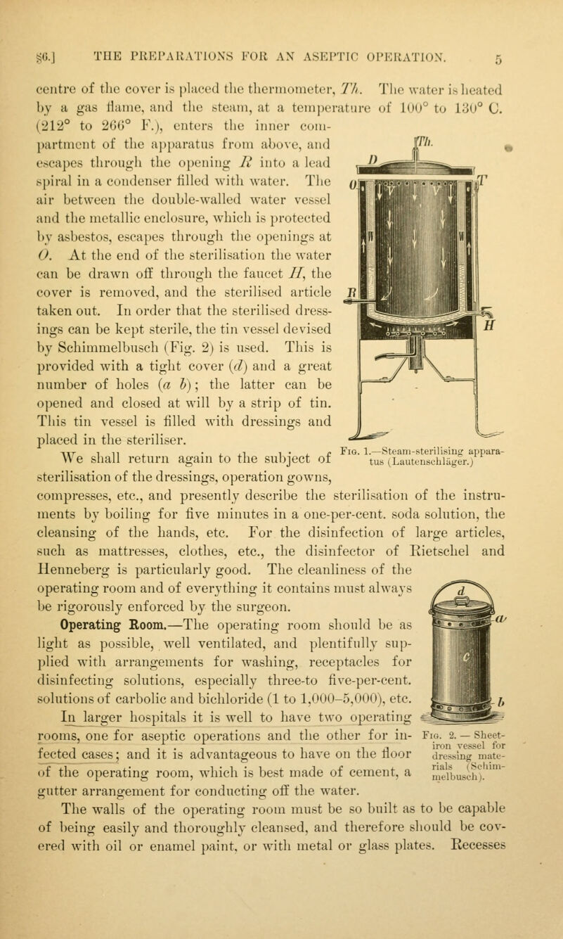 centre of the cover is j)laced the thermometer, Tli. The water is heated by a gas Hame, and the steam, at a temperature of 100° to 130° C. (212° to 200° F.), enters the inner com- partment of the apparatus from above, and escapes through the opening R into a lead spiral in a condenser tilled with water. The air between the double-walled water vessel and the metallic enclosure, w'hich is protected by asbestos, escapes through the openings at O. At the end of the sterilisation the water can be drawn off through the faucet ZT, the cover is removed, and the sterilised article taken out. In order that the sterilised dress- ings can be kept sterile, the tin vessel devised by Schimmelbusch (Fig. 2) is used. This is provided with a tight cover {d) and a great number of holes {a h); the latter can be opened and closed at will by a strip of tin. This tin vessel is filled with dressings and placed in the steriliser. We shall return again to the subject of sterilisation of the dressings, operation gowns, compresses, etc., and presently describe the sterilisation of the instru- ments by boiling for five minutes in a one-per-cent. soda solution, the cleansing of the hands, etc. For the disinfection of large articles, such as mattresses, clothes, etc., the disinfector of Kietschel and Henneberg is particularly good. The cleanliness of the operating room and of everytliing it contains must always be rigorously enforced by the surgeon. Operating Room.—The operating room should be as light as possible, well ventilated, and plentifully sup- plied with arrangements for washing, receptacles for disinfecting solutions, especially three-to five-per-cent. solutions of carbolic and bichloride (1 to 1,000-5,000), etc. In_larger hospitals it is well to have two operating rooms, one for aseptic operations and the other for in- fected cases; and it is advantageous to have on the floor of the operating room, which is best made of cement, a gutter arrangement for conducting o£E the water. The walls of the operating room must be so built as to be capable of being easily and thoroughly cleansed, and therefore should be cov- ered with oil or enamel paint, or with metal oi glass plates. Recesses Fig. 1.—Steani-sterilisiug appara- tus (Lauteusciiliiger.) Fig. 2. — Sheet- iron vessel for dressing mate- rials (Scliim- melbusch).