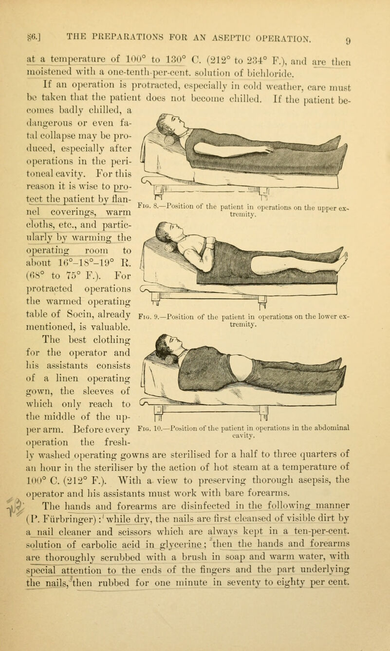 9 Fig. 8.—Position of the patient in operations on the upper ex- tremity. a^ teinpe nit lire of 100° to 130° C. (212° to 234° F.), and are then moistened with a one-tenth-per-cciit. sohition of bicliloride. If an operation is protracted, especially in cold weather, care must be taken that the patient does not become chilled. If the patient be- comes badly chilled, a dangerous or even fa- tal collapse may be pro- duced, especially after operations in the peri- toneal cavity. For this reason it is wise to pro- tect the patient by flan- nel coverings, warm cloths, etc., and partic- ularly by warming the operating room to about 16°-1S°-19° E. {C,S° to 75° F.). For protracted operations the warmed operating table of Socin, already mentioned, is valuable. The best clothing for the operator and his assistants consists of a linen operating gown, the sleeves of which only reach to the middle of the up- l)er arm. Before every Fig. lO.—Position of the patient in operations in the abdominal . ' c 1 cavity. operation the fresli- Fic y.—Position of the patient in operations on the lower ex- tremity. 1$ ly washed operating gowns are sterilised for a half to three quarters of an hour in the steriliser by the action of hot steam at a temperature of 100° C. (212° F.). With a view to preserving thorough asepsis, the operator and his assistants must work with bare forearms. The hands and forearms are disinfected in the following manner (P. Fiirbringer):' wliile dry, the nails are iirst cleansed of visible dirt by a_jiail cleaner and scissors which are always kept in a ten-per-cent. solution of carbolic acid in glycerine; ''then_the hands and forearms are thoroughly scrubbed with a brush in soap and warm water, with special attention to the ends of the fingers and the part underlying the nails,'then rubbed for one minute in seventy to eiglity per cent.