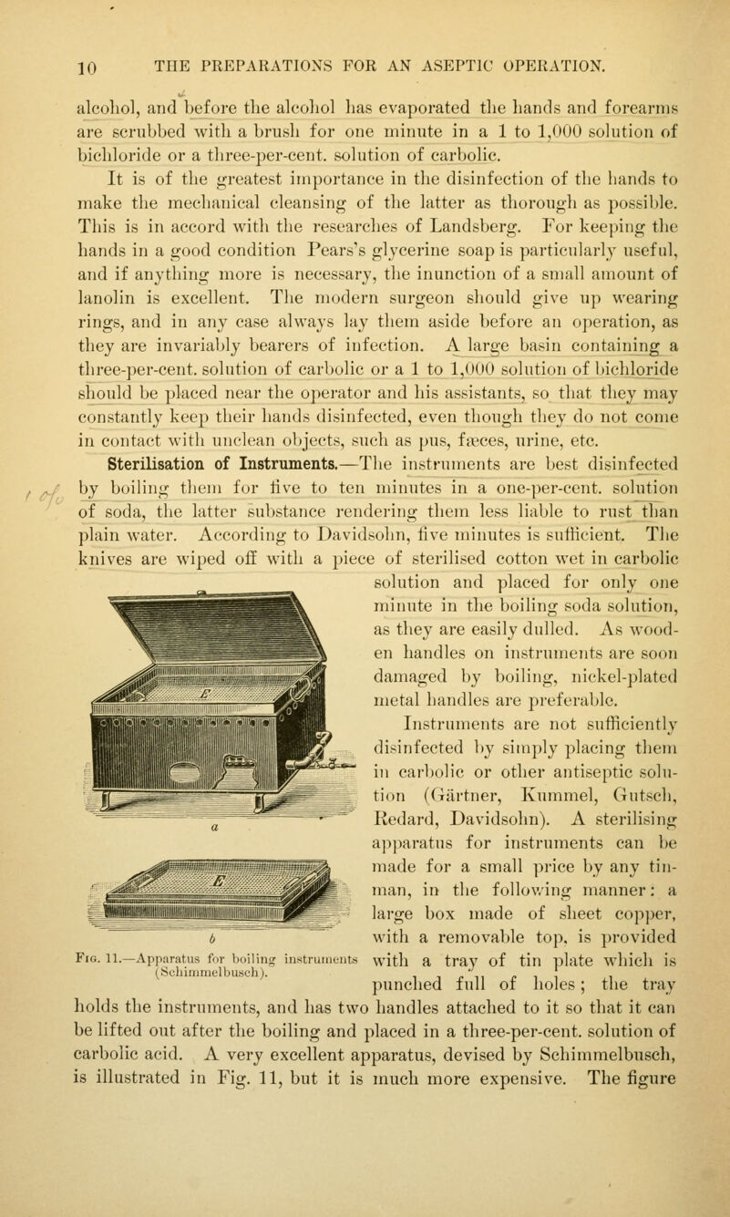 alcoliol, and befoi-e tlie alcoliol has evaporated tlie liands and forearms are scrubbed with a brush for one minute in a 1 to J^OU solution of bichloride or a three-per-cent. solution of carbolic. It is of the greatest importance in the disinfection of tlie hands to make the mechanical cleansing of the latter as thorough as possible. This is in accord with the researches of Landsberg. For keeping the hands in a good condition Pears's glycerine soap is particularly useful, and if anything more is necessary, the inunction of a small amount of lanolin is excellent. The modern surgeon should give up wearing rings, and in any case always lay them aside before an operation, as they are invariably bearers of infection. A large basin containing^ a three-per-cent. solution of carbolic or a 1 to 1,000 solution of bichloride should be placed near the operator and his assistants, so that they may constantly keep their hands disinfected, even though they do not come in contact with unclean objects, such as pus, fasces, urine, etc. Sterilisation of Instruments.—The instruments are best disinfected ^f^ by boiling them for live to ten minutes in a one-per-cent. solution of soda, the latter substance rendering them less liable to rust than plain water. According to Davidsohn, five minutes is sufficient. The knives are wiped off with a piece of sterilised cotton wet in carbolic solution and placed for only one minute in the boiling soda solution, as they are easily dulled. As wood- en handles on instruments are soon damaged by boiling, nickel-plated metal handles are preferable. Instruments are not sufficiently disinfected by simply placing them in carbolic or other antiseptic solu- tion (Giirtner, Kummel, Gutsch, Redard, Davidsohn). A sterilising apparatus for instruments can l)e made for a small price by any tin- man, in the follov/ing manner: a large box made of sheet cop])er, with a removable top, is provided Fig. 11.—Apparatus for boiling instruments with a tray of tin plate whicll is (Scbimmelbusch). i i i; ii f i i ^\ * punched full of holes; tiie tray holds the instruments, and has two handles attached to it so that it can be lifted out after the boiling and placed in a three-per-cent. solution of carbolic acid. A very excellent apparatus, devised by Schimmelbnsch, is illustrated in Fig. 11, but it is much more expensive. The figure