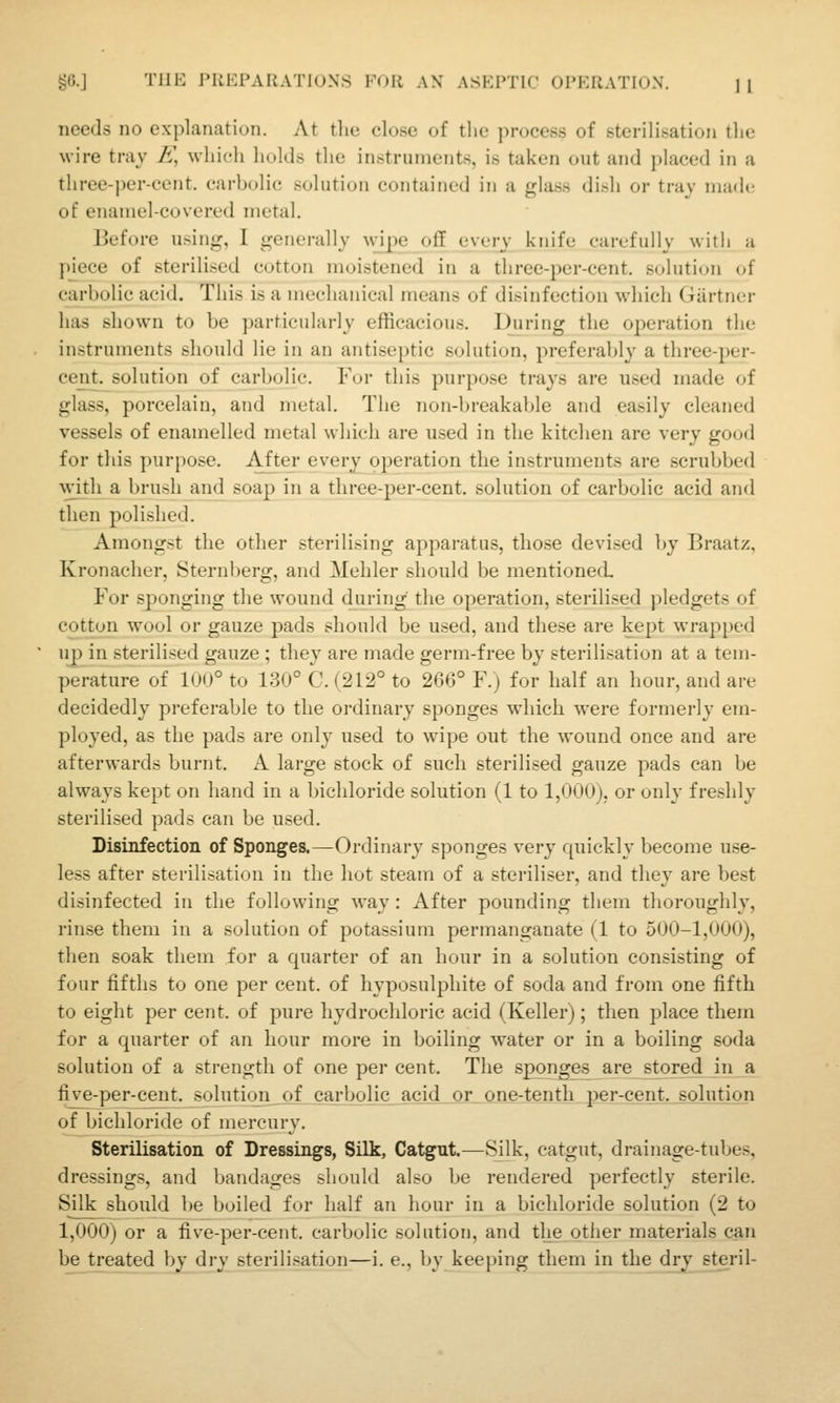 needs no explanation. At the close of tlie process of sterilisation the wire tray E, which holds the instruments, is taken out and placed in a three-per-cent. carbolic solution contained in a glass dish or tray made of enamel-covered metal. Before using, I generally Nvipe off every knife carefully with a p_iece of sterilised cotton moistened in a three-per-cent. solution of carbolic acid. This is a mechanical means of disinfection which Gartner has shown to be particularly efficacious. During the operation the instruments should lie in an antiseptic solution, preferably a three-per- cent^solution of carbolic. Fur this purpose trays are used made of glass, porcelain, and metal. The Tion-breakable and easily cleaned vessels of enamelled metal which are used in the kitchen are very good for this purpose. After every operation the instruments are scrubbed with a brush and soap in a three-per-cent. solution of carbolic acid and then polished. Amongst the other sterilising apparatus, those devised by Braatz, Kronacher, Sternberg, and Mehler should be mentioned For sponging the wound during the operation, sterilised pledgets of cotton wool or gauze pads should be used, and these are kept wrapped uj) in sterilised gauze ; they are made germ-free by sterilisation at a tem- perature of 1U0° to 130° C. (212° to 266° F.j for half an hour, and are decidedly preferable to the ordinary sponges which were formerly em- ployed, as the pads are only used to wipe out the wound once and are afterwards burnt. A large stock of such sterilised gauze pads can be always kept on hand in a bichloride solution (1 to 1,000), or only freshly sterilised pads can be used. Disinfection of Sponges.—Ordinary sponges very quickly become use- less after steiilisation in the hot steam of a steriliser, and they are best disinfected in the following way: After pounding them thoroughly, rinse them in a solution of potassium permanganate (1 to 500-1,000), then soak them for a quarter of an hour in a solution consisting of four fifths to one per cent, of hyposulphite of soda and from one fifth to eight per cent, of pure hydrochloric acid (Keller); then place them for a quarter of an hour more in boiling water or in a boiling soda solution of a strength of one per cent. The sponges are stored in a five-per-cent. solutiqn__of_jcaTb^lic acid_jor_0_ne-tenth per-cent. solution of bichloride of mercury. Sterilisation of Dressings, Silk, Catgut.—Silk, catgut, drainage-tubes, dressings, and bandages should also be rendered perfectly sterile. Silk should be boiled for half an hour in a bichloride solution (2 to 1,000) or a five-per-cent. carbolic solution, and the other materials can be treated l)y dry sterilisation—i. e., by keeping them in the dry steril-