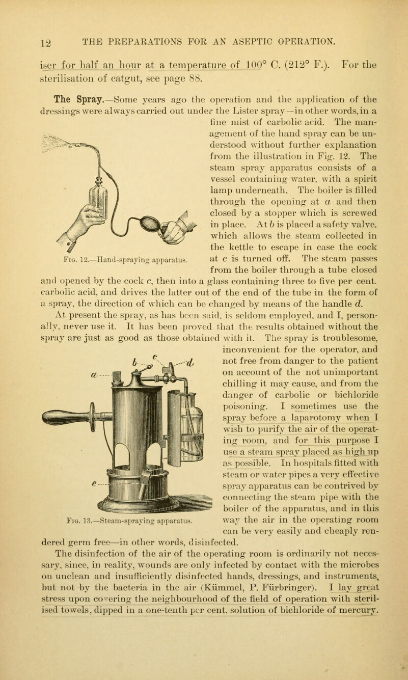 iser .for half an hour at a temperature of 100° C. (212° F.). sterilisation of catgut, see page 88. For the ^^5^ Fig. 12.—Hand-spraying apparatus. The Spray.—Some years ago the operation and the ai)]j]ication of the dressings were alvvays carried out under the Lister si)ray—iu other words, in a fine mist of carbolic acid. The man- agement of tiae hand spray can be un- derstood without further explanation from the illustration in Fig. 12. The steam spray apparatus consists of a vessel containing water, with a spirit lamp underneath. The boiler is filled through the opening at a and then closed by a stopper which is screwed in place. At b is placed a safety valve, which allows the steam collected in the kettle to escape in case the cock at c is turned off. The steam passes from the boiler through a tube closed and opened by the cock c, then into a glass containing three to fl.ve per cent. carbolic acid, and diives the latter out of the end of the tube in the form of a spray, the direction of which can be changed by means of the handle d. At present the spray, as has been said, is seldom employed, and I, person- ally, never use it. It has been proved that the results obtained without the spray are just as good as those obtained with it. The spray is troublesome, inconvenient for the operator, and not free from danger to the patient on account of the not unimportant chilling it may cause, and from the danger of carbolic or bichloride poisoning. I sometimes use the spray before a laparotomy when I wish to purify the air of the operat- ing room, and for this purpose I use a steam spray placed as high up as possible. In hospitals fitted with steam or water pipes a very effective spray apparatus can be contrived by connecting the steam pipe with the boiler of the apparatus, and in this way the air in the operating room can be very easily and cheaply ren- dered germ free—in other words, disinfected. The disinfection of the air of the operating room is ordinarily not neces- sary, since, in reality, wounds are only infected by contact with the microbes on unclean and insufficiently disinfected hands, dressings, and instruments, but not by the bacteria in the air (Ktimmel, P. Fiirbringer). I lay great stress upon covering the neighbourhood of the field of operation with steril- ised towels, dipped in a one-tenth per cent, solution of bichloride of mercury. Fig. 13.—Steam l>ru\ Hi