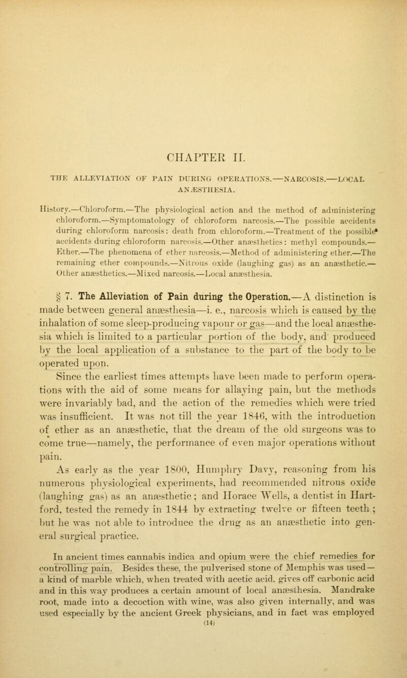 CHAPTER II. THE ALLEVTATIOX OF PAIN DURING OPERATIONS. NARCOSIS. LOCAL AN.ESTHESIA. Hi-story.—Chloroform.—The physiological action and the method of administering chloroform.—.Symptomatology of chloroform narcosis.—The possible accidents during chloroform narcosis: death from chloroform.—Treatment of the possible accidents during chloroform narcosis.—Other anjesthetics: methyl compounds.— Ether.—The phenomena of ether narcosis.—Method of administering ether.—The remaining ether compounds.—Nitrous oxide (laughing gas) as an anaesthetic.— Other anaesthetics.—Mixed narcosis.—Local ana-sthesia. § 7. The Alleviation of Pain during the Operation.—A distinction is made between general antestlie.-ia—i. e., narcosis which is caused by the inhalation of some sleep-producing vapour or gas—and the local anaesthe- sia which is limited to a particular portion of the body, and' produced by the local application of a substance to the part of the body to be operated upon. Since the earliest times attempts have been made to perform opera- tions with the aid of some means for allaying pain, but the methods were invariably bad, and the action of the remedies which were tried was insufficient. It was not till the year 1840. with the introduction of ether as an anaesthetic, that the dream of the old surgeons was to come true—namely, the performance of even major operations without pain. As early as the year 1800, Humphry Davy, reasoning from his numerous physiological experiments, had recommended nitrous oxide (laughing gas) as an anfesthetic ; and Horace Wells, a dentist in Hart- ford, tested the remedy in 1844 by extracting twelve or fifteen teeth ; but he was not able to introduce the drug as an anjesthetic into gen- eral surgical practice. In ancient times cannabis indica and opium were the chief remedies for controlling pain. Besides these, the pulverised stone of Memphis was used — a kind of marble which, when treated with acetic acid, gives ofP carbonic acid and in this way produces a certain amount of local aneesthesia. Mandrake root, made into a decoction with wine, was also given internally, and was used especially by the ancient Greek physicians, and in fact was employed