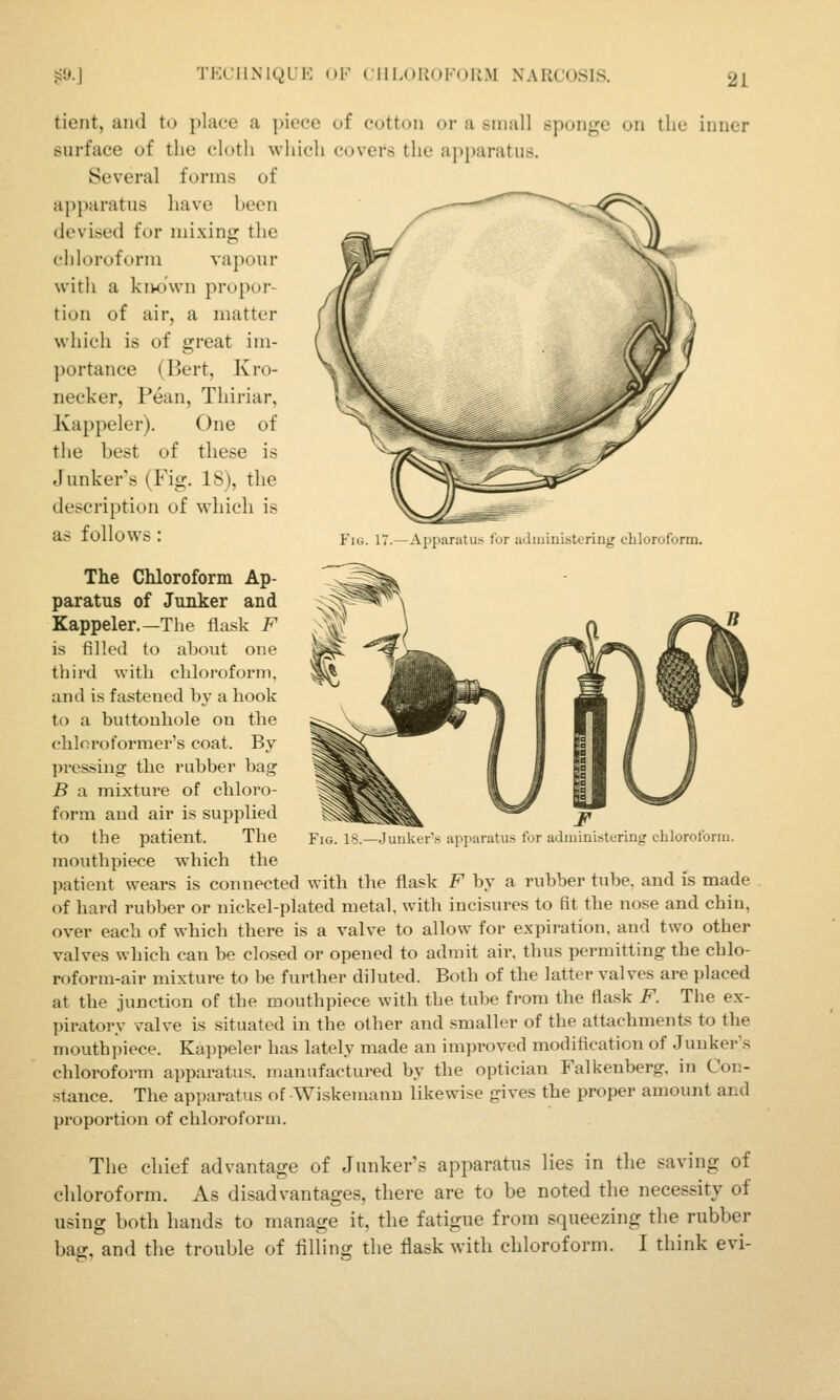 tient, aiul to place a piece of cotton or a small sponge on the inner surface of the cloth which covers the apparatus. Several forms of apparatus have hecn deviled for mixing the chloroform vapour with a kivo'wn propor- tion of air, a matter which is of great im- portance (Bert, Kro- necker, Pean, Thiriur, Kappeler). One of the best of these is Junker's (Fig. 18), the description of which is as lOllOWS : Yw. 17.—Apparatus tor adiniuistering chloroform. The Chloroform Ap- paratus of Junker and Kappeler.—The flask F is filled to about one third with chloroform, and is fastened by a hook to a buttonhole on the chloroforraer's coat. By pressing' the rubber bag B a mixture of chloro- form and air is supplied mouthpiece which the patient wears is connected with the flask F by a rubber tube, and is made of hard rubber or nickel-plated metal, with incisures to fit the nose and chin, over each of which there is a valve to allow for expiration, and two other valves which can be closed or opened to admit air, thus permitting the chlo- roform-air mixture to be further diluted. Both of the latter valves are placed at the junction of the mouthpiece with the tube from the flask F. Tlie ex- piratory valve is situated in the other and smaller of the attachments to the mouthpiece. Kajipeler has lately made an imjn-oved modification of Junker's chloroform apparatus, manufactured by the optician Falkenberg, in Con- stance. The apparatus of Wiskemanu likewise gives the proper amount and proportion of chloroform. The chief advantage of Junker's apparatus lies in the saving of chloroform. As disadvantages, there are to be noted the necessity of using both hands to manage it, the fatigue from squeezing the rubber bag, and the trouble of filling the flask with chloroform. I think evi-