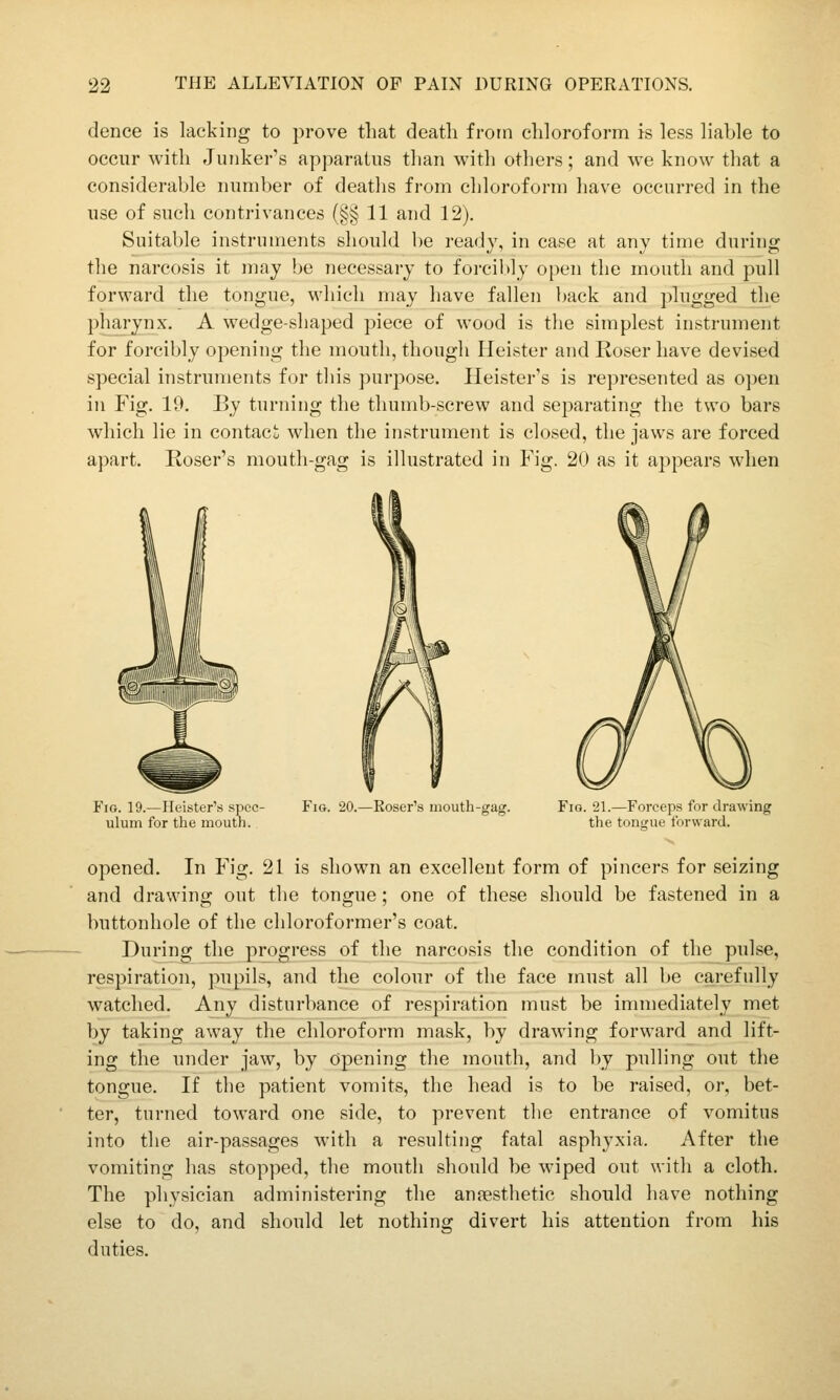 dence is lacking to prove that death from chloroform is less liable to occur with Junker's apparatus than with others; and we know that a considerable number of deaths from chloroform have occurred in the use of such contrivances (§§ 11 and 12). Suitable instruments should be ready, in case at any time during the narcosis it may be necessary to forcibly open the mouth and pull forward the tongue, which may have fallen Ijack and plugged the pharynx. A wedge-shaped piece of wood is the simplest instrument for forcibly opening the mouth, though Ileister and Roser have devised special instruments for this purpose. Heister's is represented as open in Fig. 19. By turning the thumb-screw and separating the two bars which lie in contact; when the instrument is closed, the jaws are forced apart. Roser's mouth-gag is illustrated in Fig. 20 as it appears when Fig. 19.—Heister's spec- ulum for the mouth. Fio. 20.—Roser's mouth-gag. Fig. 21.—Forceps for drawing the tongue forward. opened. In Fig. 21 is shown an excellent form of pincers for seizing and drawing out the tongue; one of these should be fastened in a buttonhole of the chloroformer's coat. During the progress of the narcosis the condition of the pulse, respiration, pupils, and the colour of the face must all be carefully watched. Any disturbance of respiration must be immediately met by taking away the chloroform mask, by drawing forward and lift- ing the under jaw, by opening the mouth, and l)y pulling out the tongue. If the patient vomits, the head is to be raised, or, bet- ter, turned toward one side, to prevent the entrance of vomitus into the air-passages with a resulting fatal asphyxia. After the vomiting has stopped, the mouth should be wiped out with a cloth. The physician administering the anaesthetic should have nothing else to do, and should let nothing divert his attention from his duties.