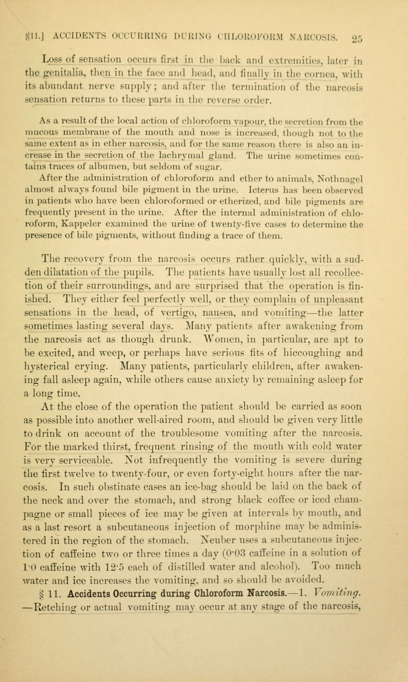 Loss of sensation occurs first in tlie hack anil extremities, later in the genitalia, then in the face and head, and finally in the cornea, with its abundant nerve supply; and after the termination of the narcosis sensation returns to these parts in the reverse order. As a result of the local action of chloroform vapour, the secretion from the umcous membrane of the mouth and nose is increased, though not to the same extent as in ether narcosis, and for the same reason there is also an in- crease in the secretion of the lachrymal gland. The urine sometimes con- tains traces of albumen, but seldom of sugar. After the administration of chloroform and ether to animals, Nothnagel almost always found bile pigment in the urine. Icterus bas been observed in jjatients who have been chloroformed or etherized, and bile pigments are frequently present in the urine. After the internal administration of chlo- roform, Kappeler examined the urine of twenty-five cases to determine the presence of bile pigments, without finding a trace of them. The recovery from the narcosis occurs rather quickly, with a sud- den dilatation of the pupils. The patients have usually lost all recollec- tion of their surroundings, and are surprised that the operation is fin- ished. They either feel perfectly well, or they complain of unpleasant sensations in the head, of vertigo, nausea, and vomiting—the latter sometimes lasting several days. Many patients after awakening from the narcosis act as though drunk. Women, in particidar, are apt to he excited, and weep, or perhaps have serious fits of hiccoughing and hysterical crying. Many patients, particularly children, after awaken- ing fall asleep again, while others cause anxiety hy remaining asleep for a long time. At the close of the operation the patient should be carried as soon as possible into another well-aired room, and should be given very little to drink on account of the troublesome vomiting after the narcosis. For the marked thirst, frequent rinsing of the mouth with cold water is very serviceable. Not infrequently the vomiting is severe during the first twelve to twenty-four, or even forty-eight hours after the nar- cosis. In such obstinate cases an ice-bag should be laid on the back of the neck and over the stomach, and strong black coffee or iced cham- pagne or small pieces of ice may be given at intervals by mouth, and as a last resort a subcutaneous injection of morphine may be adminis- tered in the region of the stomach. Xeuber uses a subcutaneous injec- tion of caffeine two or three times a day (0-03 caffeine in a solution of l-O caffeine with 12-5 each of distilled water and alcohol). Too much water and ice increases the vomiting, and so should be avoided. § 11. Accidents Occurring during Chloroform Narcosis.—1. Vomiting. —Retchino; or actual vomitino; niav occur at anv stage of the narcosis,