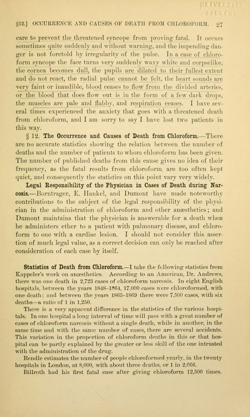 care to prevent the tlircatened syncope from ])roviiio: fatal. It occurs sotnetinies (piite suddcnly and without warning, and the ini])ending dan- ger is not foretold hy irroijularity of the ])ulise. In a case of chloro- form syncope the face turns very suddenly waxy white and corpselike, the cornea becomes dull, the pupils are dilated to their fullest extent and do not react, the radial pulse cannot be felt, the lieart sounds are very faint or inaudible, blood ceases to How from the divided arteries, or the blood that does flow out is in the form of a few dark dro])s, the muscles are pale and flabby, and respiration ceases. I liave sev- eral times experienced the anxiety that goes with a threatened death from chloroform, and I am sorry to say I have lost two patients in this way. § 12. The Occurrence and Causes of Death from Chloroform.—There are no accurate statistics showing the relation between the mnnber of deaths and the nundjer of patients to whom chloroform has been given. The number of published deaths from this cause gives no idea of their frequency, as the fatal results from chloroform, are too often kept quiet, and consequently the statistics on this point vary very widely. Legal Responsihility of the Physician in Cases of Death during Nar- cosis.—Borntrager, E. Ilankel, and Dumont have made noteworthy contributions to the subject of the legal responsibility of the physi- cian in the administration of chloroform and other anaesthetics; and Dumont maintains that the physician is answerable for a death when he administers ether to a patient with pulmonary disease, and chloro- form to one with a cardiac lesion. I should not consider this asser- tion of much legal value, as a correct decision can only be reached after consideration of each case bj itself. Statistics of Death from Chloroform.—I take the following statistics from Kappeler's work on anaesthetics. According to an American, Dr. Andrews, there was one death in 2,723 cases of chloroform narcosis. In eight English hospitals, between the years 1848-1864, 17.000 cases were chloroformed, with one death; and between the years 1865-1869 there were 7,500 cases, with six deaths—a ratio of 1 in 1,250. There is a very apparent difference in the statistics of the various hospi- tals. In one hospital a long interval of time will pass with a great number of cases of chloroform narcosis without a single death, while in another, in the same time and with the same number of cases, there are several accidents. This variation in the proportion of chloroform deaths in this or that hos- pital can be partly explained by the greater or less skill of the one intrusted with the administration of the drug. Rendle estimates the number of people chloroformed yearly, in the twenty hospitals in London, at 8,000, with about three deaths, or 1 in 2,666. Bilh'otli had his fii'st fatal case after giving chloroform 12,500 times.